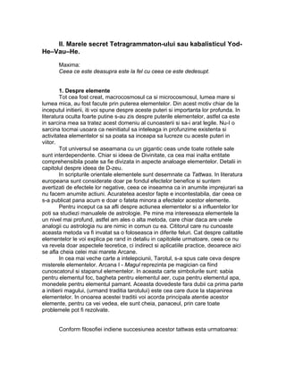 II. Marele secret Tetragrammaton-ului sau kabalisticul Yod-
He–Vau–He.
Maxima:
Ceea ce este deasupra este la fel cu ceea ce este dedesupt.
1. Despre elemente
Tot cea fost creat, macrocosmosul ca si microcosmosul, lumea mare si
lumea mica, au fost facute prin puterea elementelor. Din acest motiv chiar de la
inceputul initierii, iti voi spune despre aceste puteri si importanta lor profunda. In
literatura oculta foarte putine s-au zis despre puterile elementelor, astfel ca este
in sarcina mea sa tratez acest domeniu al cunoasterii si sa-i arat legile. Nu-I o
sarcina tocmai usoara ca neinitiatul sa inteleaga in profunzime existenta si
activitatea elementelor si sa poata sa inceapa sa lucreze cu aceste puteri in
viitor.
Tot universul se aseamana cu un gigantic ceas unde toate rotitele sale
sunt interdependente. Chiar si ideea de Divinitate, ca cea mai inalta entitate
comprehensibila poate sa fie divizata in aspecte analoage elementelor. Detalii in
capitolul despre ideea de D-zeu.
In scripturile orientale elementele sunt desemnate ca Tattwas. In literatura
europeana sunt considerate doar pe fondul efectelor benefice si suntem
avertizati de efectele lor negative, ceea ce inseamna ca in anumite imprejurari sa
nu facem anumite actiuni. Acuratetea acestor fapte e incontestabila, dar ceea ce
s-a publicat pana acum e doar o fateta minora a efectelor acestor elemente.
Pentru inceput ca sa afli despre actiunea elementelor si a influentelor lor
poti sa studiezi manualele de astrologie. Pe mine ma intereseaza elementele la
un nivel mai profund, astfel am ales o alta metoda, care chiar daca are unele
analogii cu astrologia nu are nimic in comun cu ea. Cititorul care nu cunoaste
aceasta metoda va fi invatat sa o foloseasca in diferite feluri. Cat despre calitatile
elementelor le voi explica pe rand in detaliu in capitolele urmatoare, ceea ce nu
va revela doar aspectele teoretice, ci indirect si aplicatiile practice, deoarece aici
se afla cheia celei mai marete Arcane.
In cea mai veche carte a intelepciunii, Tarotul, s-a spus cate ceva despre
misterele elementelor. Arcana I - Magul reprezinta pe magician ca fiind
cunoscatorul si stapanul elementelor. In aceasta carte simbolurile sunt: sabia
pentru elementul foc, bagheta pentru elementul aer, cupa pentru elementul apa,
monedele pentru elementul pamant. Aceasta dovedeste fara dubii ca prima parte
a initierii magului, (urmand traditia tarotului) este cea care duce la stapanirea
elementelor. In onoarea acestei traditii voi acorda principala atentie acestor
elemente, pentru ca vei vedea, ele sunt cheia, panaceul, prin care toate
problemele pot fi rezolvate.
Conform filosofiei indiene succesiunea acestor tattwas esta urmatoarea:
 