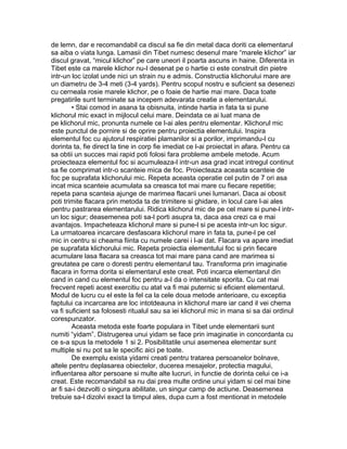 de lemn, dar e recomandabil ca discul sa fie din metal daca doriti ca elementarul
sa aiba o viata lunga. Lamasii din Tibet numesc desenul mare “marele klichor” iar
discul gravat, “micul klichor” pe care uneori il poarta ascuns in haine. Diferenta in
Tibet este ca marele klichor nu-I desenat pe o hartie ci este construit din pietre
intr-un loc izolat unde nici un strain nu e admis. Constructia klichorului mare are
un diametru de 3-4 meti (3-4 yards). Pentru scopul nostru e suficient sa desenezi
cu cerneala rosie marele klichor, pe o foaie de hartie mai mare. Daca toate
pregatirile sunt terminate sa incepem adevarata creatie a elementarului.
• Stai comod in asana ta obisnuita, intinde hartia in fata ta si pune
klichorul mic exact in mijlocul celui mare. Deindata ce ai luat mana de
pe klichorul mic, pronunta numele ce l-ai ales pentru elementar. Klichorul mic
este punctul de pornire si de oprire pentru proiectia elementului. Inspira
elementul foc cu ajutorul respiratiei plamanilor si a porilor, imprimandu-l cu
dorinta ta, fie direct la tine in corp fie imediat ce l-ai proiectat in afara. Pentru ca
sa obtii un succes mai rapid poti folosi fara probleme ambele metode. Acum
proiecteaza elementul foc si acumuleaza-l intr-un asa grad incat intregul continut
sa fie comprimat intr-o scanteie mica de foc. Proiecteaza aceasta scanteie de
foc pe suprafata klichorului mic. Repeta aceasta operatie cel putin de 7 ori asa
incat mica scanteie acumulata sa creasca tot mai mare cu fiecare repetitie;
repeta pana scanteia ajunge de marimea flacarii unei lumanari. Daca ai obosit
poti trimite flacara prin metoda ta de trimitere si ghidare, in locul care l-ai ales
pentru pastrarea elementarului. Ridica klichorul mic de pe cel mare si pune-l intr-
un loc sigur; deasemenea poti sa-l porti asupra ta, daca asa crezi ca e mai
avantajos. Impacheteaza klichorul mare si pune-l si pe acesta intr-un loc sigur.
La urmatoarea incarcare desfasoara klichorul mare in fata ta, pune-l pe cel
mic in centru si cheama fiinta cu numele carei i l-ai dat. Flacara va apare imediat
pe suprafata klichorului mic. Repeta proiectia elementului foc si prin fiecare
acumulare lasa flacara sa creasca tot mai mare pana cand are marimea si
greutatea pe care o doresti pentru elementarul tau. Transforma prin imaginatie
flacara in forma dorita si elementarul este creat. Poti incarca elementarul din
cand in cand cu elementul foc pentru a-I da o intensitate sporita. Cu cat mai
frecvent repeti acest exercitiu cu atat va fi mai puternic si eficient elementarul.
Modul de lucru cu el este la fel ca la cele doua metode anterioare, cu exceptia
faptului ca incarcarea are loc intotdeauna in klichorul mare iar cand il vei chema
va fi suficient sa folosesti ritualul sau sa iei klichorul mic in mana si sa dai ordinul
corespunzator.
Aceasta metoda este foarte populara in Tibet unde elementarii sunt
numiti “yidam”. Distrugerea unui yidam se face prin imaginatie in concordanta cu
ce s-a spus la metodele 1 si 2. Posibilitatile unui asemenea elementar sunt
multiple si nu pot sa le specific aici pe toate.
De exemplu exista yidami creati pentru tratarea persoanelor bolnave,
altele pentru deplasarea obiectelor, ducerea mesajelor, protectia magului,
influentarea altor persoane si multe alte lucruri, in functie de dorinta celui ce i-a
creat. Este recomandabil sa nu dai prea multe ordine unui yidam si cel mai bine
ar fi sa-i dezvolti o singura abilitate, un singur camp de actiune. Deasemenea
trebuie sa-l dizolvi exact la timpul ales, dupa cum a fost mentionat in metodele
 