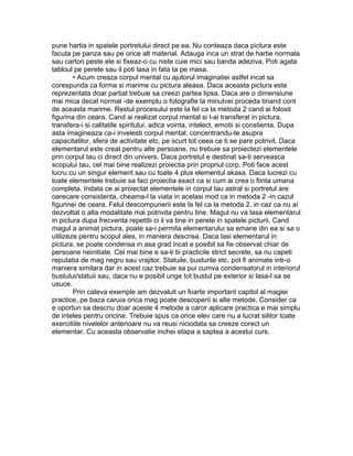 pune hartia in spatele portretului direct pe ea. Nu conteaza daca pictura este
facuta pe panza sau pe orice alt material. Adauga inca un strat de hartie normala
sau carton peste ele si fixeaz-o cu niste cuie mici sau banda adeziva. Poti agata
tabloul pe perete sau il poti lasa in fata ta pe masa.
• Acum creaza corpul mental cu ajutorul imaginatiei astfel incat sa
corespunda ca forma si marime cu pictura aleasa. Daca aceasta pictura este
reprezentata doar partial trebuie sa creezi partea lipsa. Daca are o dimensiune
mai mica decat normal -de exemplu o fotografie la minutvei proceda tinand cont
de aceasta marime. Restul procesului este la fel ca la metoda 2 cand ai folosit
figurina din ceara. Cand ai realizat corpul mental si l-ai transferat in pictura,
transfera-i si calitatile spiritului, adica vointa, intelect, emotii si constienta. Dupa
asta imagineaza ca-i invelesti corpul mental; concentrandu-te asupra
capacitatilor, sfera de activitate etc, pe scurt tot ceea ce ti se pare potrivit. Daca
elementarul este creat pentru alte persoane, nu trebuie sa proiectezi elementele
prin corpul tau ci direct din univers. Daca portretul e destinat sa-ti serveasca
scopului tau, cel mai bine realizezi proiectia prin propriul corp. Poti face acest
lucru cu un singur element sau cu toate 4 plus elementul akasa. Daca lucrezi cu
toate elementele trebuie sa faci proiectia exact ca si cum ai crea o fiinta umana
completa. Indata ce ai proiectat elementele in corpul tau astral si portretul are
oarecare consistenta, cheama-l la viata in acelasi mod ca in metoda 2 -in cazul
figurinei de ceara. Felul descompunerii este la fel ca la metoda 2, in caz ca nu ai
dezvoltat o alta modalitate mai potrivita pentru tine. Magul nu va lasa elementarul
in pictura dupa frecventa repetitii ci il va tine in perete in spatele picturii. Cand
magul a animat pictura, poate sa-i permita elementarului sa emane din ea si sa o
utilizeze pentru scopul ales, in maniera descrisa. Daca lasi elementarul in
pictura, se poate condensa in asa grad incat e posibil sa fie observat chiar de
persoane neinitiate. Cel mai bine e sa-ti tii practicile strict secrete, sa nu capeti
reputatia de mag negru sau vrajitor. Statuile, busturile etc. pot fi animate intr-o
maniera similara dar in acest caz trebuie sa pui cumva condensatorul in interiorul
bustului/statuii sau, daca nu e posibil unge tot bustul pe exterior si lasa-l sa se
usuce.
Prin cateva exemple am dezvaluit un foarte important capitol al magiei
practice, pe baza caruia orica mag poate descoperii si alte metode. Consider ca
e oportun sa descriu doar aceste 4 metode a caror aplicare practica e mai simplu
de inteles pentru oricine. Trebuie spus ca orice elev care nu a lucrat silitor toate
exercitiile nivelelor anterioare nu va reusi niciodata sa creeze corect un
elementar. Cu aceasta observatie inchei etapa a saptea a acestui curs.
 