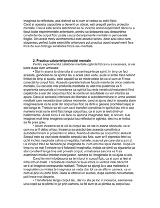 imaginea ta reflectata, asa distinct ca si cum ai vedea cu ochii fizici.
Cand si aceasta capacitate a devenit un obicei, esti pregatit pentru proiectia
mentala. Elevul este serios atentionat sa nu incerce acest experiment daca nu a
facut toate experimentele anterioare, pentru ca detasarea sau despartirea
constiintei de corpul fizic poate cauza deranjamente mentale in persoanele
fragile. Din acest motiv avertismentul este absolut serios, doar acei elevi care
stapanesc perfect toate exercitiile anterioare pot practica acest experiment fara
frica de a-si distruge sanatatea fizica sau mentala.
2. Practica calatoriei/proiectiei mentale
Pentru experimentul calatoriei mentale oglinda fizica nu e necesara, si vei
lucra dupa cum urmeaza:
• Stai in asana ta obisnuita si concentreza-te pe spirit. In timp ce faci
aceasta, gandeste-te ca spiritul tau e acela care vede, aude si simte totul nefiind
limitat de timp si spatiu, este capabil sa se miste peste tot ca si cum ar fi inca
conectat la corpul fizic. Aceasta operatie trebuie facuta inainte de orice calatorie
mentala. Cu cat este mai profunda meditatia cu atat mai puternica va fi
experienta senzoriala si increderea ca spiritul tau este neretinut/nestanjenit fiind
capabil de a iesi din corpul tau fizic la vointa iar rezultatele nu vor intarzia sa
apara. Daca ai senzatia interioara de libertate si autodeterminare in urma acestei
meditatii care necesita doar cateva momente, cand ai ajuns deci in aceasta stare
imagineaza-te ca te scoli din corpul tau fizic ca dintr-o gaoace (cochilie/coaja) si
stai langa el. Trebuie sa stii cum sa-ti transferi constiinta in spiritul tau intr-o asa
maniera incat sa te simti fizic langa corpul tau, ca si cum ai iesit dintr-un
halat/mantie. Acest lucru il vei face cu ajutorul imaginatiei tale, si oricum, ti-ai
imaginat mult timp imaginea corpului tau reflectat in oglinda, deci nu ar trebui
sa fie prea greu.
• Acum incearca sa te uiti la corpul tau ce sta in asana obisnuita, ca si
cum nu ar fi deloc al tau. Incearca sa practici des aceasta constiinta a
autodeterminarii si proiectarii in afara, fixandu-ti atentia pe corpul fizic alaturat.
Scopul este sa vezi toate detaliile corpului tau fizic, cum ar fi expresia fetei cu
ochii inchisi, respiratia calma si regulata, hainele, scaunul pe care stai s.a.m.d.
La inceput totul se bazeaza pe imaginatia ta, cum am mai spus inainte. Dupa un
timp nu va mai fi nevoie sa-ti folosesti imaginatia. Indata ce simti cu siguranta ca
stai constient langa tine si-ti privesti corpul, urmatoarea sarcina va fi sa
examinezi mediul imediat inconjurator, camera ta. Imaginatia te va ajuta si aici.
Cand termini intotdeauna sa te intorci in corpul fizic, ca si cum ai iesi si
intra intr-un halat. Trezeste-te imediat ce te-ai intors si verifica intai daca tot
ce ti-ai imaginat corespunde realitatii. Trebuie sa ajungi la o asa maiestrie a
imaginatiei ca mintea ta imaginara sa vada clar tot ce se afla in camera, ca si
cum ai privi cu ochii fizici. Daca ai obtinut un succes, dupa exercitii nenumarate,
poti trece mai departe.
• Transfera-te langa corpul tau, dar nu sta pe loc ci incearca, asemenea
unui copil sa te plimbi in jur prin camera, la fel cum te-ai plimba cu corpul tau
 