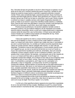 fizic. Senzatia de lipsa de greutate si cea de in afara timpului si spatiului, te pot
tenta sa te misti intr-o maniera neobisnuita pentru corpul fizic, tentatie la care
trebuie sa rezisti la inceput pentru a permite o separare profunda a corpului
mental. Pentru asta considerate legat, conectat de pamant. Dupa mult timp de
practica poti folosi legile planului mental. Daca plimbarea prin camera a fost un
succes, iesi pe usa, la fel cum ai face cu corpul fizic, pas cu pas. Pentru inceput
e suficient sa mergi in cealalta camera unde repeta imaginarea obiectelor de
acolo si indata ce ai revenit in corpul fizic identifica aceste obiecte cu realitatea
fizica. Daca te poti misca fara dificultate in corpul tau mental si poti percepe prin
el la fel cum ai percepe cu ochii fizici, atunci poti merge mai departe.
Practica duce la perfectiune; tot secretul calatoriei mentale consta in
exersarea continua. Nu pot sublinia indeajuns cat de importante sunt aceste
exercitii anterior prezentate, pentru ca ele sunt o etapa preliminara in separarea
corpului astral de corpul fizic, asa numitul extaz, in timpul caruia atat spiritul
(corpul mental) cat si sufletul (corpul astral) sunt despartite de trup. Acest
subiect va fi tratat in detaliu in capitolul IX.
• Daca esti capabil sa te misti cu corpul mental spiritual prin toata casa,
asa cum te-ai deplasa cu trupul, incearca sa faci unele calatorii in exteriorul
casei. La inceput poti vizita vecinii, prietenii sau rudele care stau in vecinatate si
pe care ii cunosti foarte bine. Cu conditia sa fi obtinut anumita experienta dupa
cateva din aceste exercitii, trebuie castigate alte impresii, nu doar cele ale
obiectelor. Constiinta e dusa la asa indemanare in cursul acestor exercitii incat
vei fi capabil sa auzi, sa vezi si sa simti la fel de bine ca si cum ai fi acolo cu
trupul. Dar acest fel de rezultate pot fi obtinute, bineinteles, doar prin exercitii
insistente in timpul voiajului mental. Du-te si viziteaza-ti prietenii, vezi ce fac
acestia chiar in acel moment. De exemplu, vezi persoane care isi fac meseria de
zi cu zi. La inceput poti face asta cu ajutorul imaginatiei. Ca sa fii sigur ca
imaginatia corespunde realitatii, tot ce trebuie sa faci este sa sa-ti imaginezi acea
persoana ca face un lucru diferit, contrar. Daca poti sa-ti folosesti imaginatia
usor, in contradictie cu perceptia ta, poti fi sigur ca nici o perceptie nu e
adevarata, e doar in imaginatie. La inceput doar vei simti ca imaginatia
corespunde realitatii, datorita faptului ca simturile tale au fost deja exteriorizate in
mare masura de corp. Mai tarziu nu mai trebuie sa te gandesti asupra acestui
lucru, aceasta capacitate maturizandu-se vei fi capabil sa percepi corect,
indiferent daca lucrurile vazute, auzite sau simtite in corpul mental sunt reale sau
doar imaginate. Dupa o perioada indelungata aceasta capacitate va deveni
familiara magului si indiferent unde-si va proiecta corpul mental va percepe doar
adevarul si ceea ce corespunde perfect circumstantelor.
Daca ai progresat pana acolo incat te poti plimba pe distante lungi fara sa
obosesti la fel cum ai merge cu corpul fizic, doar atunci ai ajuns la un nivel la
care sa te ocupi de legile “fara timp si spatiu” si nu inainte.
• La fel cum a fost specificat anterior separa-te de corpul fizic si gandeste-
te ca nu mai esti limitat de timp si spatiu. Mediteaza ca poti fi cu corpul mental
oriunde doresti in momentul de fata. Cand ajungi sa ai aceasta ferma convingere
 