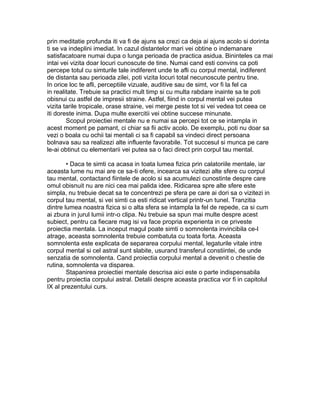 prin meditatie profunda iti va fi de ajuns sa crezi ca deja ai ajuns acolo si dorinta
ti se va indeplini imediat. In cazul distantelor mari vei obtine o indemanare
satisfacatoare numai dupa o lunga perioada de practica asidua. Bininteles ca mai
intai vei vizita doar locuri cunoscute de tine. Numai cand esti convins ca poti
percepe totul cu simturile tale indiferent unde te afli cu corpul mental, indiferent
de distanta sau perioada zilei, poti vizita locuri total necunoscute pentru tine.
In orice loc te afli, perceptiile vizuale, auditive sau de simt, vor fi la fel ca
in realitate. Trebuie sa practici mult timp si cu multa rabdare inainte sa te poti
obisnui cu astfel de impresii straine. Astfel, fiind in corpul mental vei putea
vizita tarile tropicale, orase straine, vei merge peste tot si vei vedea tot ceea ce
iti doreste inima. Dupa multe exercitii vei obtine succese minunate.
Scopul proiectiei mentale nu e numai sa percepi tot ce se intampla in
acest moment pe pamant, ci chiar sa fii activ acolo. De exemplu, poti nu doar sa
vezi o boala cu ochii tai mentali ci sa fi capabil sa vindeci direct persoana
bolnava sau sa realizezi alte influente favorabile. Tot succesul si munca pe care
le-ai obtinut cu elementarii vei putea sa o faci direct prin corpul tau mental.
• Daca te simti ca acasa in toata lumea fizica prin calatoriile mentale, iar
aceasta lume nu mai are ce sa-ti ofere, incearca sa vizitezi alte sfere cu corpul
tau mental, contactand fiintele de acolo si sa acumulezi cunostinte despre care
omul obisnuit nu are nici cea mai palida idee. Ridicarea spre alte sfere este
simpla, nu trebuie decat sa te concentrezi pe sfera pe care ai dori sa o vizitezi in
corpul tau mental, si vei simti ca esti ridicat vertical printr-un tunel. Tranzitia
dintre lumea noastra fizica si o alta sfera se intampla la fel de repede, ca si cum
ai zbura in jurul lumii intr-o clipa. Nu trebuie sa spun mai multe despre acest
subiect, pentru ca fiecare mag isi va face propria experienta in ce priveste
proiectia mentala. La inceput magul poate simti o somnolenta invincibila ce-l
atrage, aceasta somnolenta trebuie combatuta cu toata forta. Aceasta
somnolenta este explicata de separarea corpului mental, legaturile vitale intre
corpul mental si cel astral sunt slabite, usurand transferul constiintei, de unde
senzatia de somnolenta. Cand proiectia corpului mental a devenit o chestie de
rutina, somnolenta va disparea.
Stapanirea proiectiei mentale descrisa aici este o parte indispensabila
pentru proiectia corpului astral. Detalii despre aceasta practica vor fi in capitolul
IX al prezentului curs.
 