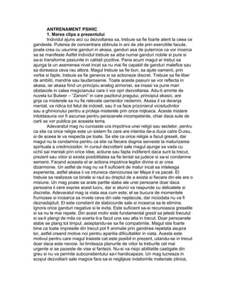 ANTRENAMENT PSIHIC
1. Marea clipa a prezentului
Individul ajuns aici cu dezvoltarea sa, trebuie sa fie foarte atent la ceea ce
gandeste. Puterea de concentrare obtinuta in ani de zile prin exercitiile facute,
poate crea cu usurime ganduri in akasa, ganduri asa de puternice ca vor incerca
sa se manifeste Astfel individul trebuie sa aiba numai ganduri nobile si pure si
sa-si transforme pasiunile in calitati pozitive. Pana acum magul ar trebui sa
ajunga la un asemenea nivel incat sa nu mai fie capabil de ganduri malefice sau
sa doreasca ceva rau altora. Magul trebuie sa fie bun, sa ajute oamenii, prin
vorbe si fapte, trebuie sa fie generos si sa actioneze discret. Trebuie sa fie liber
de ambitii, mandrie sau laudarosenie. Toate aceste pasiuni se vor reflecta in
akasa, iar akasa fiind un principiu analog armoniei, ea insasi va pune mari
obstacole in calea magicianului care ii vor opri dezvoltarea. Adu-ti aminte de
nuvela lui Bulwer – “Zanoni” in care pazitorul pragului, principiul akasic, are
grija ca misterele sa nu fie relevate oamenilor nedemni. Akasa il va deranja
mental, va ridica tot felul de indoieli, sau il va face prizonierul vicisitudinilor
sau a ghinionului pentru a proteja misterele prin orice mijloace. Aceste mistere
intotdeauna vor fi ascunse pentru persoanele incompetente, chiar daca sute de
carti se vor publica pe aceasta tema.
Adevaratul mag nu cunoaste ura impotriva unei religii sau sectelor, pentru
ca stie ca orice religie este un sistem fix care are intentia de-a duce catre D-zeu,
si de aceea le va respecta pe toate. Se stie ca orice religie a facut greseli, dar
magul nu le condamna pentru ca stie ca fiecare dogma serveste la maturizarea
spirituala a credinciosilor. In cursul dezvoltarii sale magul ajunge sa vada cu
ochii sai mentali prin orice idee, actiune sau fapta indiferent daca sunt la trecut,
prezent sau viitor si exista posibilitatea sa fie tentat sa judece si sa-si condamne
semenii. Facand aceasta el ar actiona impotriva legilor divine si ar crea
dizarmonie. Un astfel de mag nu va fi suficient de matur incat sa inteleaga
experienta, astfel akasa ii va intuneca clarviziunea iar Maya il va pacali. El
trebuie sa realizeze ca binele si raul au dreptul de a exista si fiecare din ele are o
misiune. Un mag poate sa arate partile slabe ale unei persoane doar daca
persoana ii cere expres acest lucru, dar si atunci va raspunde cu delicatete si
discretie. Adevaratul mag ia viata asa cum este; el se bucura de momentele
frumoase si incearca sa invete ceva din cele neplacute, dar niciodata nu va fi
deznadajduit. El este constient de slabiciunile sale si incearca sa le elimine.
Ignora orice ganduri negative si le evita. Este suficient sa-si recunoasca greselile
si sa nu le mai repete. Din acest motiv este fundamental gresit sa jelesti trecutul
si sa-ti plangi de mila ca soarta ti-a facut una sau alta in trecut. Doar persoanele
slabe se plang tot timpul, asteptandu-se sa fie compatimite. Magul stie foarte
bine ca toate impresiile din trecut pot fi animate prin gandirea repetata asupra
lor, astfel creand motive noi pentru aparitia dificultatilor in viata. Acesta este
motivul pentru care magul traieste cat este posibil in prezent, uitandu-se in trecut
doar daca este nevoie. Isi limiteaza planurile de viitor la treburile cel mai
urgente si se pazeste de vise si fantezii. Nu-si va risipi abilitatile castigate din
greu si nu va permite subconstientului sa-l handicapeze. Un mag lucreaza in
scopul dezvoltarii sale magice fara sa-si neglijeze indatoririle materiale zilnice,
 