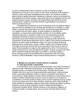 pe care le indeplineste la fel de meticulos ca cele din domeniul magic.
Intotdeauna se va privi in ochi, sincer cu sine insusi. El trebuie sa fie modest si
discret in ceea ce priveste rezultatele la care a ajuns. Din moment ce akasa
ignora timpul si spatiul actionand intotdeauna in prezent, pentru ca conceptul de
timp depinde de simturile noastre, magul este sfatuit sa se adapteze cat mai mult
posibil principiului akasic. El trebuie sa constientizeze clipa prezenta ca fiind
reprezentativa, marele moment al lui ACUM, sa gandeasca si sa actioneze
tinand cont de acest lucru.
Facultatea de concentrare cu privire la elemente tine de echilibrul magic si
este cel mai bun standard ca sa vezi daca elementele sunt in echilibru in corpul
astral, si care din ele trebuie adus sub control. De exemplu daca elementul foc
nu-i stapanit bine de mag in astral, va avea probleme in exercitiile de
vizualizare, in cazul aerului experimentele acustice vor fi mai dificile, pentru
elementul apa cele cu senzatii si emotii, iar in cazul pamantului controlul
constientei. Proiectia mentala sau starile de transa vor fi mai dificile, si in
asemenea cazuri este necesar sa se axeze mai ales pe acele exercitii de
concentrare ce stimuleaza elementul care e in deficit. Sa le practice permanent si
profund. Un semn sigur al echilibrului magic va fi cand va putea sa execute
toate tipurile de concentrare: vizuala, auditiva, tactila si de constienta; toate in
mod egal, fara sa aiba sentimentul ca unul sau altul il face mai bine. Ajuns la
acest nivel se asteapta ca magul sa fie capabil pentru minim 15 minute sa se
poata concentra pe un simt sau altul fara interuperi. Trebuie sa depui orice efort
pentru realizarea balantei elementelor caci altfel nu vei putea progresa.
Acum urmeaza propriu-zis exercitiile pentru nivelul psihic. Ne vom ocupa
de OR-ul si OB-ul kabalistilor, adica controlul fluidului electric si magnetic.
2. Metode de controlare a fluidul electric si magnetic
2.1 Cele doua fluide si elementele
In concordanta cu ce s-a spus in partea teoretica, sunt 2 feluri de fluide cu
originea in cele 4 elemente: fluidul electric si cel magnetic. Cel electric vine din
principiul focului, cel magnetic din principiul apei. Principiul aerului este
mediator intre foc si apa iar principiul pamantului este bipolar, contine ambele
fluide si este electromagnetic, electric in centru si magnentic la periferie. In
concordanta cu legile existente, aceste 2 fluide actioneaza in toate sferele: fizica,
astrala, mentala. Aceste fluide sunt cauza a tot ce exista. Sa ne ocupam de
cunoasterea si controlul acestor 2 fluide, pentru ca bine stapanite de mag, acesta
va reusi sa obtina orice, fie in sfera mentala, astrala sau fizica. Efectul acestor
fluide depinde de maturitatea magului si daca este suficient de puternic si abil sa
produca o cauza in sfera respectiva. Exista 2 metode fundamentale in
manipularea ambelor fluide, metoda inductiva si cea deductiva. Magul le va
invata pe ambele in aceasta etapa. Sa ne ocupam de fluidul electric pentru
inceput.
 