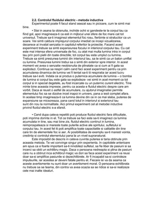 2.2. Controlul fluidului electric - metoda inductiva
Experimentul poate fi facut stand asezat sau in picioare, cum te simti mai
bine.
• Stai in asana ta obisnuita, inchide ochii si gandeste-te la corpul tau ca
fiind gol, apoi imagineaza-ti ca esti in mijlocul unei sfere de foc mare cat tot
universul. Trebuie sa-ti imaginezi elementul foc rosu, fierbinte si stralucitor ca un
soare. Vei simti caldura imprejurul corpului imediat ce incepi vizualizarea,
deoarece ai invatat senzatia in capitolul referitor la proiectie. Facand acest
experiment trebuie sa simti expansiunea focului in interiorul corpului tau. Cu cat
este mai intensa sfera universala de foc, cu atat mai multa lumina intra in corpul
tau prin porii pielii din toate directiile; tot corpul tau este umplut cu lumina.
Trebuie sa simti presiunea luminii din interiorul tau, sa te simti ca un balon umflat
cu lumina. Presiunea luminii trebui sa o simti din exterior spre interior. In acest
moment vei avea o senzatie neobisnuita de plinatate ca si cum ai fi gata sa
explodezi. Continua sa respiri calm cand faci acest experiment pentru ca prin
acumularea dinamica de lumina vei fi tentat sa-ti tii respiratia iar acest lucru
trebuie sa-l eviti. Indata ce ai produs o puternica acumulare de lumina – o bomba
de lumina si corpul tau este gata sa explodeze- vei simti in acel moment ca tot
corpul si in special degetele, au fost incarcate cu un puternic curent electric. Tine
minte bine aceasta impresie, pentru ca acesta e fluidul electric despre care am
vorbit. Daca ai reusit o astfel de acumulare, cu ajutorul imaginatiei permite
elementului foc sa se dizolve incet inapoi in univers, pana a iesit complet afara.
In acelasi timp imagineaza-ti ca lumina devine din ce in ce mai slaba, puterea de
expansiune se micsoreaza, pana cand totul in interiorul si exteriorul tau
sunt din nou la normalitate. Aici primul experiment cel al metodei inductive
privind fluidul electric s-a sfarsit.
• Cand dupa cateva repetitii poti produce fluidul electric fara dificultate,
poti imprima dorinte in el. Tot ce trebuie sa faci este sa-ti imaginezi ca lumina
acumulata in tine, sau mai bine zis, fluidul electric continut in lumina,
reimprospateaza si mareste toate puterile active ale spiritului, sufletului si
corpului tau. In acest fel iti poti amplifica toate capacitatile si calitatile din tine
care tin de elementele foc si aer. Ai posibilitatea de exemplu sa-ti maresti vointa,
credinta si controlul elementului pana la un nivel supranatural.
Este imposibil de descris in cateva cuvinte puterea si taria obtinute prin
aceasta metoda. Te vei convinge singur prin experienta. In capitolele anterioare
am spus ca e foarte important sa-ti innobilezi sufletul, sa fie liber de pasiuni si sa
incerci sa obtii un echilibru magic. Daca o persoana nedreapta si plina de pasiuni
care nu a obtinut inca echilibrul magic va dori sa faca acest experiment va reusi
doar sa-si amplifice pasiunile si dezechilibrele. Ar fi incapabil sa-si controleze
impulsurile, iar acestea ar deveni fatale pentru el. Fiecare isi va da seama ca
aceste avertismente nu sunt doar un avertisment moral. O persoana echilibrata
nu trebuie sa se teama, din contra va avea ocazia sa se ridice si sa-si realizeze
cele mai inalte idealuri.
 