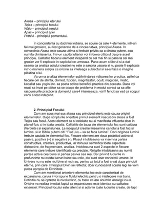 Akasa – principiul eterului
Tejas – principiul focului
Waju – principiul aerului
Apas – principiul apei
Prithivi – principiul pamantului.
In concordanta cu doctrina indiana, se spune ca cele 4 elemente, intr-un
fel mai grosiere, au fost generate de a cincea tatwa, principiul Akasa. In
consecinta Akasa este cauza ultima si trebuie privita ca a cincea putere, asa
numita chintesenta. Intr-un capitol ulterior voi informa cititorul despre acest
principiu. Calitatile fiecarui element incepand cu cel mai fin si pana la cel mai
grosier vor fi explicate in capitolul ce urmeaza. Pana acum cititorul si-a dat
seama ca analiza actului creatiei nu este o sarcina usoara si nu poate fi explicata
intr-o maniera simpla ca oricine sa inteleaga subiectul si sa-si faca o imagine
plastica a lui.
Va urma analiza elementelor subliniindu-se valoarea lor practica, astfel ca
fiecare om de stiinta, chimist, fizician, magntizator, ocult, magician, mistic,
kabalist sau yogin etc. sa poata obtine beneficii practice din aceasta. Daca voi
reusi sa invat pe cititor sa se ocupe de problema in modul corect ca sa afle
raspunsurile practice la domeniul care-l intereseaza, voi fi fericit sa vad ca scopul
cartii a fost indeplinit.
2. Principiul Focului
Cum am spus mai sus akasa sau principiul eteric este cauza originii
elementelor. Dupa scripturile orientale primul element nascut din akasa a fost
Tejas sau focul. Acest element ca si celelalte nu-si manifesta influenta doar in
planul fizic ci in toata creatia. Calitatile de baza ale elementului foc sunt caldura
(fierbinte) si expansiunea. La inceputul creatiei inseamna ca totul a fost foc si
lumina, si in Biblie putem citi: “Fiat Lux – sa se faca lumina”. Deci originea luminii
trebuie cautata in elementul foc. Fiecare element are doua polaritati activa si
pasiva, pozitiva (+) si negativa (-). Plusul intotdeauna va insemna partea
constructiva, creativa, productiva, iar minusul semnifica toate aspectele
distructive, de fragmentare, analiza. Intotdeauna sunt 2 aspecte in fiecare
elemente care trebuie identificate cu precizie. Religiile intotdeauna au numit
partea activa cea buna si partea pasiva cea rea. Dar privind lucrurile in
profunzime nu exista lucruri bune sau rele, ele sunt doar conceptii umane. In
Univers nu nu este nici bine si nici rau, pentru ca totul a fost creat dupa principii
eterne, prin care Principiul Divin se reflecta; doar cunoscand aceste legi ne vom
putea apropia de Divinitate.
Cum am mentionat anteriore elementul foc este caracterizat de
expansiune, caruia ii voi spune fluidul electric pentru o intelegere mai buna.
Definitia nu se opreste la nivelul fizic, cu toate ca are anumite analogii cu el.
Oricine va realiza imediat faptul ca expansiunea este identica cu calitatea
extensiei. Principiul focului este latent si si activ in toate lucrurile create, de fapt
 