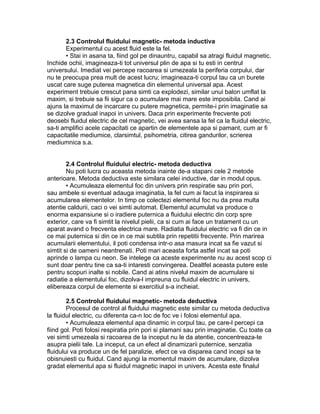 2.3 Controlul fluidului magnetic- metoda inductiva
Experimentul cu acest fluid este la fel.
• Stai in asana ta, fiind gol pe dinauntru, capabil sa atragi fluidul magnetic.
Inchide ochii, imagineaza-ti tot universul plin de apa si tu esti in centrul
universului. Imediat vei percepe racoarea si umezeala la periferia corpului, dar
nu te preocupa prea mult de acest lucru; imagineaza-ti corpul tau ca un burete
uscat care suge puterea magnetica din elementul universal apa. Acest
experiment trebuie crescut pana simti ca explodezi, similar unui balon umflat la
maxim, si trebuie sa fii sigur ca o acumulare mai mare este imposibila. Cand ai
ajuns la maximul de incarcare cu putere magnetica, permite-i prin imaginatie sa
se dizolve gradual inapoi in univers. Daca prin experimente frecvente poti
deosebi fluidul electric de cel magnetic, vei avea sansa la fel ca la fluidul electric,
sa-ti amplifici acele capacitati ce apartin de elementele apa si pamant, cum ar fi
capacitatile mediumice, clarsimtul, psihometria, citirea gandurilor, scrierea
mediumnica s.a.
2.4 Controlul fluidului electric- metoda deductiva
Nu poti lucra cu aceasta metoda inainte de-a stapani cele 2 metode
anterioare. Metoda deductiva este similara celei inductive, dar in modul opus.
• Acumuleaza elementul foc din univers prin respiratie sau prin pori,
sau ambele si eventual adauga imaginatia, la fel cum ai facut la inspirarea si
acumularea elementelor. In timp ce colectezi elementul foc nu da prea multa
atentie caldurii, caci o vei simti automat. Elementul acumulat va produce o
enorma expansiune si o iradiere puternica a fluidului electric din corp spre
exterior, care va fi simtit la nivelul pielii, ca si cum ai face un tratament cu un
aparat avand o frecventa electrica mare. Radiatia fluidului electric va fi din ce in
ce mai puternica si din ce in ce mai subtila prin repetitii frecvente. Prin marirea
acumularii elementului, il poti condensa intr-o asa masura incat sa fie vazut si
simtit si de oameni neantrenati. Poti mari aceasta forta astfel incat sa poti
aprinde o lampa cu neon. Se intelege ca aceste experimente nu au acest scop ci
sunt doar pentru tine ca sa-ti intaresti convingerea. Dealtfel aceasta putere este
pentru scopuri inalte si nobile. Cand ai atins nivelul maxim de acumulare si
radiatie a elementului foc, dizolva-l impreuna cu fluidul electric in univers,
elibereaza corpul de elemente si exercitiul s-a incheiat.
2.5 Controlul fluidului magnetic- metoda deductiva
Procesul de control al fluidului magnetic este similar cu metoda deductiva
la fluidul electric, cu diferenta ca-n loc de foc ve i folosi elementul apa.
• Acumuleaza elementul apa dinamic in corpul tau, pe care-l percepi ca
fiind gol. Poti folosi respiratia prin pori si plamani sau prin imaginatie. Cu toate ca
vei simti umezeala si racoarea de la inceput nu le da atentie, concentreaza-te
asupra pielii tale. La inceput, ca un efect al dinamizarii puternice, senzatia
fluidului va produce un de fel paralizie, efect ce va disparea cand incepi sa te
obisnuiesti cu fluidul. Cand ajungi la momentul maxim de acumulare, dizolva
gradat elementul apa si fluidul magnetic inapoi in univers. Acesta este finalul
 