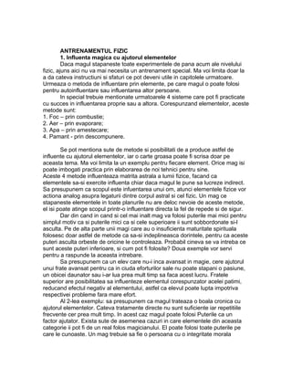 ANTRENAMENTUL FIZIC
1. Influenta magica cu ajutorul elementelor
Daca magul stapaneste toate experimentele de pana acum ale nivelului
fizic, ajuns aici nu va mai necesita un antrenament special. Ma voi limita doar la
a da cateva instructiuni si sfaturi ce pot deveni utile in capitolele urmatoare.
Urmeaza o metoda de influentare prin elemente, pe care magul o poate folosi
pentru autoinfluentare sau influentarea altor persoane.
In special trebuie mentionate urmatoarele 4 sisteme care pot fi practicate
cu succes in influentarea proprie sau a altora. Corespunzand elementelor, aceste
metode sunt:
1. Foc – prin combustie;
2. Aer – prin evaporare;
3. Apa – prin amestecare;
4. Pamant - prin descompunere.
Se pot mentiona sute de metode si posibilitati de a produce astfel de
influente cu ajutorul elementelor, iar o carte groasa poate fi scrisa doar pe
aceasta tema. Ma voi limita la un exemplu pentru fiecare element. Orice mag isi
poate imbogati practica prin elaborarea de noi tehnici pentru sine.
Aceste 4 metode influenteaza matrita astrala a lumii fizice, facand ca
elementele sa-si exercite influenta chiar daca magul le pune sa lucreze indirect.
Sa presupunem ca scopul este infuentarea unui om, atunci elementele fizice vor
actiona analog asupra legaturii dintre corpul astral si cel fizic. Un mag ce
stapaneste elementele in toate planurile nu are deloc nevoie de aceste metode,
el isi poate atinge scopul printr-o influentare directa la fel de repede si de sigur.
Dar din cand in cand si cel mai inalt mag va folosi puterile mai mici pentru
simplul motiv ca si puterile mici ca si cele superioare ii sunt sobbordonate si-l
asculta. Pe de alta parte unii magi care au o insuficienta maturitate spirituala
folosesc doar astfel de metode ca sa-si indeplineasca dorintele, pentru ca aceste
puteri asculta orbeste de oricine le controleaza. Probabil cineva se va intreba ce
sunt aceste puteri inferioare, si cum pot fi folosite? Doua exemple vor servi
pentru a raspunde la aceasta intrebare.
Sa presupunem ca un elev care nu-i inca avansat in magie, cere ajutorul
unui frate avansat pentru ca in ciuda eforturilor sale nu poate stapani o pasiune,
un obicei daunator sau i-ar lua prea mult timp sa faca acest lucru. Fratele
superior are posibilitatea sa influenteze elementul corespunzator acelei patimi,
reducand efectul negativ al elementului, astfel ca elevul poate lupta impotriva
respectivei probleme fara mare efort.
Al 2-lea exemplu: sa presupunem ca magul trateaza o boala cronica cu
ajutorul elementelor. Cateva tratamente directe nu sunt suficiente iar repetitiile
frecvente cer prea mult timp. In acest caz magul poate folosi Puterile ca un
factor ajutator. Exista sute de asemenea cazuri in care elementele din aceasta
categorie ii pot fi de un real folos magicianului. El poate folosi toate puterile pe
care le cunoaste. Un mag trebuie sa fie o persoana cu o integritate morala
 