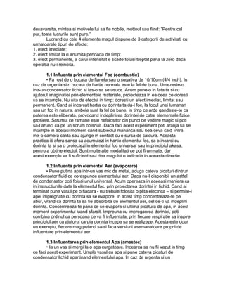 desavarsita, mintea si motivele lui sa fie nobile, mottoul sau fiind: ”Pentru cel
pur, toate lucrurile sunt pure.”
Lucrand cu cele 4 elemente magul dispune de 3 categorii de activitati cu
urmatoarele tipuri de efecte:
1. efect imediate;
2. efect limitat la o anumita perioada de timp;
3. efect permanente, a carui intensitat e scade totusi treptat pana la zero daca
operatia nu-i reinoita.
1.1 Influenta prin elementul Foc (combustie)
• Fa rost de o bucata de flanela sau o sugativa de 10/10cm (4/4 inch). In
caz de urgenta si o bucata de hartie normala este la fel de buna. Umezeste-o
intr-un condensator lichid si las-o sa se usuce. Acum pune-o in fata ta si cu
ajutorul imaginatiei prin elementele materiale, proiecteaza in ea ceea ce doresti
sa se intample. Nu uita de efectul in timp: doresti un efect imediat, limitat sau
permanent. Cand ai incarcat hartia cu dorinta ta da-i foc, la focul unei lumanari
sau un foc in natura, ambele sunt la fel de bune. In timp ce arde gandeste-te ca
puterea este eliberata, provocand indeplinirea dorintei de catre elementele fizice
grosiere. Scrumul ce ramane este nefolositor din punct de vedere magic si poti
sa-l arunci ca pe un scrum obisnuit. Daca faci acest experiment poti aranja sa se
intample in acelasi moment cand subiectul mananca sau bea ceva cald intra
intr-o camera calda sau ajunge in contact cu o sursa de caldura. Aceasta
practica iti ofera sansa sa acumulezi in hartie elementul foc, sa o incarci cu
dorinta ta si sa o proiectezi in elementul foc universal sau in principiul akasa,
pentru a obtine efectul. Sunt multe alte modalitati ce pot fi urrmate, dar
acest exemplu va fi suficient sa-i dea magului o indicatie in aceasta directie.
1.2 Influenta prin elementul Aer (evaporare)
• Pune putina apa intr-un vas mic de metal, aduga cateva picaturi dintrun
condensator fluid ce corespunde elementului aer. Daca nu-I disponibil un astfel
de condensator poti folosi unul universal. Acum opereaza in aceeasi maniera ca
in instructiunile date la elementul foc, prin proiectarea dorintei in lichid. Cand ai
terminat pune vasul pe o flacara - nu trebuie folosita o plita electrica – si permite-i
apei impregnate cu dorinta sa se evapore. In acest timp concentreaza-te pe
abur, vrand ca dorinta ta sa fie absorbita de elementul aer, cel ce-ti va indeplini
dorinta. Concentreaza-te pana ce se evapora si ultima picatura de apa, in acest
moment experimentul luand sfarsit. Impreuna cu impreganrea dorintei, poti
combina ordinul ca persoana ce va fi influentata, prin fiecare respiratie sa inspire
principiul aer cu ajutorul caruia dorinta incepe sa se realizeze. Acesta este doar
un exemplu, fiecare mag putand sa-si faca versiuni asemanatoare proprii de
influentare prin elementul aer.
1.3 Influentarea prin elementul Apa (amestec)
• Ia un vas si mergi la o apa curgatoare. Incearca sa nu fii vazut in timp
ce faci acest experiment. Umple vasul cu apa si pune cateva picaturi de
condensator lichid apartinand elementului apa. In caz de urgenta si un
 