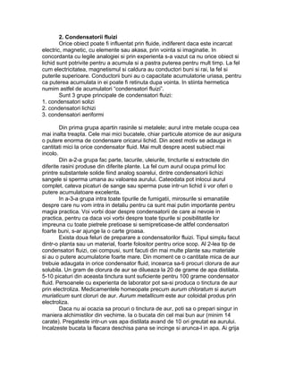 2. Condensatorii fluizi
Orice obiect poate fi influentat prin fluide, indiferent daca este incarcat
electric, magnetic, cu elemente sau akasa, prin vointa si imaginatie. In
concordanta cu legile analogiei si prin experienta s-a vazut ca nu orice obiect si
lichid sunt potrivite pentru a acumula si a pastra puterea pentru mult timp. La fel
cum electricitatea, magnetismul si caldura au conductori buni si rai, la fel si
puterile superioare. Conductorii buni au o capacitate acumulatorie uriasa, pentru
ca puterea acumulata in ei poate fi retinuta dupa vointa. In stiinta hermetica
numim astfel de acumulatori “condensatori fluizi”.
Sunt 3 grupe principale de condensatori fluizi:
1. condensatori solizi
2. condensatori lichizi
3. condensatori aeriformi
Din prima grupa apartin rasinile si metalele; aurul intre metale ocupa cea
mai inalta treapta. Cele mai mici bucatele, chiar particule atomice de aur asigura
o putere enorma de condensare oricarui lichid. Din acest motiv se adauga in
cantitati mici la orice condensator fluid. Mai mult despre acest subiect mai
incolo.
Din a-2-a grupa fac parte, lacurile, uleiurile, tincturile si extractele din
diferite rasini produse din diferite plante. La fel cum aurul ocupa primul loc
printre substantele solide fiind analog soarelui, dintre condensatorii lichizi
sangele si sperma umana au valoarea aurului. Cateodata pot inlocui aurul
complet, cateva picaturi de sange sau sperma puse intr-un lichid ii vor oferi o
putere acumulatoare excelenta.
In a-3-a grupa intra toate tipurile de fumigatii, mirosurile si emanatiile
despre care nu vom intra in detaliu pentru ca sunt mai putin importante pentru
magia practica. Voi vorbi doar despre condensatorii de care ai nevoie in
practica, pentru ca daca voi vorbi despre toate tipurile si posibilitatile lor
impreuna cu toate pietrele pretioase si semipretioase-de altfel condensatori
foarte buni, s-ar ajunge la o carte groasa.
Exista doua feluri de preparare a condensatorilor fluizi. Tipul simplu facut
dintr-o planta sau un material, foarte folositor pentru orice scop. Al 2-lea tip de
condensatori fluizi, cei compusi, sunt facuti din mai multe plante sau materiale
si au o putere acumulatorie foarte mare. Din moment ce o cantitate mica de aur
trebuie adaugata in orice condensator fluid, incearca sa-ti procuri clorura de aur
solubila. Un gram de clorura de aur se dilueaza la 20 de grame de apa distilata.
5-10 picaturi din aceasta tinctura sunt suficiente pentru 100 grame condensator
fluid. Persoanele cu experienta de laborator pot sa-si produca o tinctura de aur
prin electroliza. Medicamentele homeopate precum aurum chloratum si aurum
muriaticum sunt cloruri de aur. Aurum metallicum este aur coloidal produs prin
electroliza.
Daca nu ai ocazia sa procuri o tinctura de aur, poti sa o prepari singur in
maniera alchimistilor din vechime. Ia o bucata din cel mai bun aur (minim 14
carate). Pregateste intr-un vas apa distilata avand de 10 ori greutat ea aurului.
Incalzeste bucata la flacara deschisa pana se incinge si arunca-l in apa. Ai grija
 