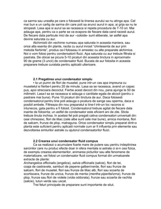 ca sarma sau unealta pe care o folosesti la tinerea aurului sa nu atinga apa. Cel
mai bun e un carlig de sarma din care poti sa arunci aurul in apa; ai grija sa nu te
stropesti. Lasa apa si aurul sa se raceasca si repeta procedura de 7-10 ori. Mai
adauga apa, pentru ca o parte se va evapora de fiecare data cand racesti aurul.
De fiecare data particule mici de aur –coloide- sunt eliberate, iar astfel apa
devine saturata cu aur.
Alchimistii din vechime numeau apa saturata in aceasta maniera, sau
orice alta esenta din plante, racita cu aurul inrosit “chintesenta de aur prin
metoda fierbinte”, produs ce-l foloseau in amestec cu alte preparate alchimice.
Noi o vom folosi pentru condensatorii fluizi. Apa saturata cu aur trebuie filtrata si
pastrata. De obicei se picura 5-10 picaturi din aceasta tinctura in aproximativ
90 de grame (3 uncii) de condensator fluid. Bucata de aur folosita in aceasta
preparare trebuie curatata pentru aplicatii ulterioare.
2.1 Pregatirea unui condensator simplu
• Ia un pumn de flori de musetel, pune intr-un vas apa impreuna cu
musetelul si fierbe-l pentru 20 de minute. Lasa sa se raceasca, avand un capac
pus, apoi strecoara decoctul. Fierbe acest decoct din nou, pana ajunge la 50 de
milimetri. Lasa-l sa se raceasca si adauga o cantitate egala de alcool (pentru o
pastrare mai buna). Pune 10 picaturi din tinctura de aur. Daca folosesti
condensatorul pentru tine poti adauga o picatura de sange sau sperma, daca e
posibil ambele. Filtreaza din nou preparatul si tine-l intr-un loc racoros si
intunecos, gata pentru a fi folosit. Condensatorul trebuie agitat de fiecare data
inainte de folosinta; un astfel de condensator este eficient ani de zile. Sticla
trebuie tinuta inchisa. In acelasi fel poti pregati cativa condensatori universali din:
ceai chinezesc, flori de liliac (cele albe sunt cele mai bune), arnica montana, flori
de salcam, frunze de plop, matraguna. Orice condensator simplu preparat dintr-o
planta este suficient pentru aplicatii normale cum ar fi influenta prin elemente sau
dezvoltarea simturilor astrale cu ajutorul condensatorilor fluizi.
2.2 Crearea unui condensator fluid compus
Ca sa realizezi o acumulare foarte mare de putere sau pentru indeplinirea
sarcinilor care nu produc efecte doar in sfera mentala si astrala ci si-n cea fizica,
de exemplu crearea elementarilor, animarea picturilor sau alte fenomene de
materializare, vei folosi un condensator fluid compus format din urmatoarele
extracte de plante:
Archangelica officinalis (angelica), salvia officinalis (salvie), flori de tei,
coaja de castravete, samburi de pepene galben/verde, flori sau frunze de
salcam, flori de musetel, flori sau frunze de liliac alb, flori sau scoarta de
scortisoara, frunze de urzica, frunze de menta (mentha piperita/izma), frunze de
plop, frunze sau flori de violete (viola oddorata), frunze sau scoarta de rachita
(salcie), tutun verde sau uscat.
Trei feluri principale de preparare sunt importante de stiut.
 