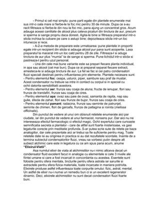 - Primul si cel mai simplu: pune parti egale din plantele enumerate mai
sus intr-o oala mare si fierbe-le la foc mic pentru 30 de minute. Dupa ce s-au
racit filtreaza si fierbe-le din nou la foc mic, pana ajung un concentrat gros. Acum
adauga aceasi cantitate de alcool plus cateva picaturi din tinctura de aur, precum
si sperma si sange propriu daca doresti. Agita-le bine si filtreaza preparatul intr-o
sticla inchisa la culoare pe care o astupi bine; depoziteaza sticla intr-un loc
intunecos si rece.
- A-2-a metoda de preparare este urmatoarea: pune plantele in proportii
egale intr-un recipient din sticla si adauga alcool pur pana sunt acoperite. Lasa
preparatul la macerat intr-un loc cald pentru 28 de zile. Filtreaza-l si aduga
tinctura de aur plus “mumia” ta de sange si sperma. Pune lichidul intr-o sticla si
pastreaza-l pentru uzul personal.
- Una din cele mai bune variante este sa prepari fiecare planta individual,
in apa sau alcool (cel mai bun). Dupa ce ai preparat separat fiecare extract,
amesteca-le si adauga tinctura de aur. La fel se fac si cei patru condensatori
fluizi speciali destinati pentru influentarea prin elemente. Plantele necesare sunt:
- Pentru elementul foc: ceapa, usturoi, piper, sambure sau praf de mustar.
Acest condensator nu trebuie sa intre in contact cu corpul si in special cu
ochii datorita sensibilitatii acestora.
- Pentru elementul aer: frunze sau coaja de aluna; fructe de ienupar, flori sau
frunze de trandafiri, frunze sau coaja de cires.
- Pentru elementul apa: ovaz sau paie de ovaz, samanta de rapita, nap sau
gulie, sfecla de zahar, flori sau frunze de bujor, frunze sau coaja de cires.
- Pentru elementul pamant: radacina, frunze sau seminte de patrunjel,
seminte de chimen, flori de garoafa, frunze de patlagina si roinita (melissa
officinalis).
Din punctul de vedere al unui om obisnuit retetele enumerate aici par
ciudate, iar din punctul de vedere al unui farmacist, nonsens pur. Dar aici nu ne
intereseaza efectul farmacologic ci efectul magic. Ochii expertului care cunoaste
semnificatia secreta a plantelor - care de altfel sunt foarte misterioase, va gasi
legaturile corecte prin meditatie profunda. S-ar putea scrie sute de retete pe baza
analogiilor, dar cele prezentate aici ar trebui sa fie suficiente pentru mag. Toate
retetele date isi au originea in practica si au dat rezultatele scontate. Inainte de a
termina subiectul condensatorilor fluizi, vreau sa vorbesc putin despre alt
subiect alchimic care este in legatura cu ce am spus pana acum, anume
“Elixirul-Vietii”.
Asa numitul elixir de viata al alchimistilor nu-i nimic altceva decat un
condensator fluid excelent facut in analogie cu elementele si cele 3 nivele ale
fiintei umane si care a fost incarcat in concordanta cu acestea. Esentele sunt
folosite pentru sfera mentala, tincturile pentru sfera astrala iar sarurile si
extractele pentru sfera fizica materiala, toate incarcate in maniera potrivita.
Elixirele produse astfel influenteaza toate corpurile omului: fizic, astral, mental.
Un astfel de elixir nu-i numai un remediu bun ci si un excelent regenerator
dinamic. Deci, elixirele alchimistilor nu sunt decat condensatori fluizi foarte
buni.
 