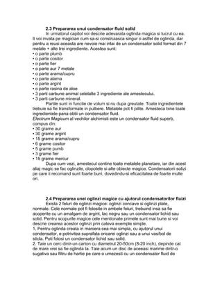 2.3 Prepararea unui condensator fluid solid
In urmatorul capitol voi descrie adevarata oglinda magica si lucrul cu ea.
Il voi invata pe magician cum sa-si construiasca singur o astfel de oglinda, dar
pentru a reusi aceasta are nevoie mai intai de un condensator solid format din 7
metale + alte trei ingrediente. Acestea sunt:
• o parte plumb
• o parte cositor
• o parte fier
• o parte aur 7 metale
• o parte arama/cupru
• o parte alama
• o parte argint
• o parte rasina de aloe
• 3 parti carbune animal celelalte 3 ingrediente ale amestecului.
• 3 parti carbune mineral.
Partile sunt in functie de volum si nu dupa greutate. Toate ingredientele
trebuie sa fie transformate in pulbere. Metalele pot fi pilite. Amesteca bine toate
ingredientele pana obtii un condensator fluid.
Electrum Magicum al vechilor alchimisti este un condensator fluid superb,
compus din:
• 30 grame aur
• 30 grame argint
• 15 grame arama/cupru
• 6 grame cositor
• 5 grame pumb
• 3 grame fier
• 15 grame mercur
Dupa cum vezi, amestecul contine toate metalele planetare, iar din acest
aliaj magic se fac oglinzile, clopotele si alte obiecte magice. Condensatorii solizi
pe care ii recomand sunt foarte buni, dovedindu-si eficacitatea de foarte multe
ori.
2.4 Prepararea unei oglinzi magice cu ajutorul condensatorilor fluizi
Exista 2 feluri de oglinzi magice: oglinzi concave si oglinzi plate,
normale. Cele normale pot fi folosite in ambele feluri, trebuind insa sa fie
acoperite cu un amalgam de argint, lac negru sau un condensator lichid sau
solid. Pentru scopurile magice cele mentionate primele sunt mai bune si voi
descrie crearea acestor oglinzi prin cateva exemple simple.
1. Pentru oglinda creata in maniera cea mai simpla, cu ajutorul unui
condensator, e potrivitea suprafata oricarei oglinzi sau a unui vas/bol de
sticla. Poti folosi un condensator lichid sau solid.
2. Taie un cerc dintr-un carton cu diametrul 20-50cm (8-20 inch), depinde cat
de mare vrei sa fie oglinda ta. Taie acum un disc de aceeasi marime dintr-o
sugativa sau filtru de hartie pe care o umezesti cu un condensator fluid de
 