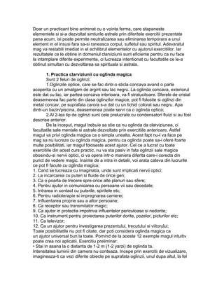 Doar un practicant bine antrenat cu o vointa ferma, care stapaneste
elementele si si-a dezvoltat simturile astrale prin diferitele exercitii prezentate
pana acum, isi poate permite neutralizarea sau eliminarea temporara a unui
element in el insusi fara sa-si raneasca corpul, sufletul sau spiritul. Adevaratul
mag va restabili imediat in el echilibrul elementelor cu ajutorul exercitiilor. Iar
rezultatele ce le obtine in domeniul clarviziunii sunt eficiente pentru ca nu face
la intamplare diferite experimente, ci lucreaza intentionat cu facultatile ce le-a
obtinut simultan cu dezvoltarea sa spirituala si astrala.
1. Practica clarviziunii cu oglinda magica
Sunt 2 feluri de oglinzi:
1.Oglinzile optice, care se fac dintr-o sticla concava avand o parte
acoperita cu un amalgam de argint sau lac negru. La oglinda concava, exteriorul
este dat cu lac, iar partea concava interioara, va fi stralucitoare. Sferele de cristal
deasemenea fac parte din clasa oglinzilor magice, pot fi folosite si oglinzi din
metal concav, pe suprafata carora s-a dat cu un lichid colorat sau negru. Apa
dintr-un bazin/piscina, deasemenea poate servi ca o oglinda optica;
2.Al 2-lea tip de oglinzi sunt cele prelucrate cu condensatori fluizi si au fost
descrise anterior.
De la inceput, magul trebuie sa stie ca nu oglinda da clarviziunea, ci
facultatile sale mentale si astrale dezvoltate prin exercitiile anterioare. Astfel
magul va privi oglinda magica ca o simpla unealta. Acest fapt nu-l va face pe
mag sa nu lucreze cu oglinda magica, pentru ca oglinda poate sa-i ofere foarte
multe posibilitati, iar magul foloseste acest ajutor. Cel ce a lucrat cu toate
exercitiile din acest curs practic, nu va sta pasiv in fata oglinzii sale magice
obosindu-si nervii optici, ci va opera intr-o maniera diferita care-i corecta din
punct de vedere magic. Inainte de a intra in detalii, voi arata cateva din lucrurile
ce pot fi facute cu oglinda magica;
1. Cand se lucreaza cu imaginatia, unde sunt implicati nervii optici;
2. La incarcarea cu puteri si fluide de orice gen;
3. Ca o poarta de trecere spre orice alte planuri sau sfere;
4. Pentru ajutor in comunicarea cu persoane vii sau decedate;
5. Intrarea in contact cu puterile, spiritele etc;
6. Pentru radioterapie si impregnarea camerei;
7. Influentarea proprie sau a altor persoane;
8. Ca receptor sau transmitator magic;
9. Ca ajutor in protectia impotriva influentelor periculoase si nedorite;
10. Ca instrument pentru proiectarea puterilor dorite, pozelor, picturilor etc;
11. Ca televizor;
12. Ca un ajutor pentru investigarea prezentului, trecutului si viitorului;
Toate posibilitatile nu pot fi citate, dar poti considera oglinda magica ca
un ajutor universal bun la toate. Pornind de la aceste 12 exemple magul intuitiv
poate crea noi aplicatii. Exercitiu preliminar:
• Stai in asana la o distanta de 1-2 m (1-2 yarzi) de oglinda ta.
Intensitatea luminii din camera nu conteaza. Incepe prin exercitii de vizualizare,
imagineaza-ti ca vezi diferite obiecte pe suprafata oglinzii, unul dupa altul, la fel
 