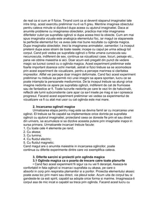 de real ca si cum ar fi fizice. Tinand cont ca ai devenit stapanul imaginatiei tale
intre timp, acest exercitiu preliminar nu-ti va fi greu. Mentine imaginea obiectului
pentru cateva minute si dizolva-l dupa aceea cu ajutorul imaginatiei. Daca ai
anumite probleme cu imaginarea obiectelor, practica mai intai imaginarea
diferitelor culori pe suprafata oglinzii si dupa aceea treci la obiecte. Cum am mai
spus imaginatia vizuala este analogica elementului foc, iar magul ce stapaneste
la perfectie elementul foc va avea cele mai bune rezultate cu oglinda magica.
Dupa imaginatia obiectelor, treci la imaginarea animalelor, oamenilor; l a inceput
prietenii dupa acea straini de toate rasele; incepe cu capul pe urma adaugi tot
corpul. Cand poti vedea pe suprafata oglinzii o fiinta umana cunoscuta sau
necunoscuta, indiferent de sex, continua sa vizualizezi case, locuri, peisaje etc.,
pana vei obtine maiestria si aici. Doar acum esti pregatit din punct de vedere
magic sa lucrezi corect cu o oglinda magica. Acest experiment preliminar este
foarte important doarece ochii mentali, astrali si fizici trebuie sa se acomodeze
prin acest experiment de vizualizare, pentru a percepe marimea si claritatea
impresiilor. Altfel vei percepe doar imagini deformate. Cand faci acest experiment
preliminar nu trebuie sa permiti nici unei imagini sa apara spontan, lucru ce se
poate intampla la persoanele mediumnice. De la inceput trebuie sa alungi orice
imagine nedorita ce apare pe suprafata oglinzii, indiferent de cat de frumoase
sau de fantastice ar fi. Toate lucrurile nedorite pe care le vezi tin de halucinatii,
reflectii ale lumii subconstiente care apar ca sa-l insele pe mag si sa-i opreasca
progresul. Facand acest experiment preliminar vei vedea ca experimentul de
vizualizare va fi cu atat mai usor cu cat oglinda este mai mare.
2. Incarcarea oglinzii magice
Urmatoarea etapa pentru mag este sa devina famil iar cu incarcarea unei
oglinzi. El trebuie sa fie capabil sa implementeze orice dorinta pe suprafata
oglinzii cu ajutorul imaginatiei, proiectand ceea ce doreste fie prin el sau direct
din univers, sa acumuleze si sa dizolve aceasta putere prin imaginatie inapoi in
sursa primara. Urmatoarele incarcari trebuie facute:
1. Cu toate cele 4 elemente pe rand;
2. Cu akasa;
3. Cu lumina;
4. Cu fluidul electric;
5. Cu fluidul magnetic;
Cand magul are o anumita maiestrie in incarcarea oglinzilor, poate
continua cu diferite experimente dintre care voi exemplifica cateva.
3. Diferite sarcini si proiectii prin oglinda magica
3.1 Oglinda magica ca o poarta de trecere catre toate planurile
• Cand faci acest experiment fii sigur ca nu vei fi deranjat. Aseaza-te
confortabil in fata oglinzii si incarca-i suprafata cu akasa, pe care o
absorbi in corp prin respiratia plamanilor si a porilor. Proiectia elementului akasic
poate avea loc prin maini sau direct, via plexul solar. Acum uita de corpul tau si
gandeste-te ca esti spirit, capabil sa adopte orice forma si marime. Imagineaza-ti
corpul asa de mic incat e capabil sa treca prin oglinda. Facand acest lucru cu
 