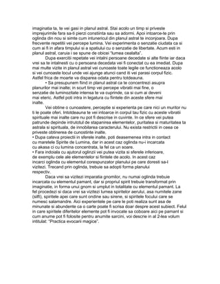 imaginatia ta, te vei gasi in planul astral. Stai acolo un timp si priveste
imprejurimile fara sa-ti pierzi constiinta sau sa adormi. Apoi intoarce-te prin
oglinda din nou si simte cum intunericul din planul astral te inconjoara. Dupa
frecvente repetitii vei percepe lumina. Vei experimenta o senzatie ciudata ca si
cum ai fi in afara timpului si a spatiului cu o senzatie de libertate. Acum esti in
planul astral, caruia i se spune de obicei “lumea cealalta”.
Dupa exercitii repetate vei intalni persoane decedate si alte fiinte iar daca
vrei sa te intalnesti cu o persoana decedata vei fi conectat cu ea imediat. Dupa
mai multe vizite in planul astral vei cunoaste toate legile ce functioneaza acolo
si vei cunoaste locul unde vei ajunge atunci cand iti vei parasi corpul fizic.
Astfel frica de moarte va disparea odata pentru totdeauna.
• Sa presupunem fiind in planul astral ca te concentrezi asupra
planurilor mai inalte; in scurt timp vei percepe vibratii mai fine, o
senzatie de luminozitate intensa te va cuprinde, ca si cum ai deveni
mai eteric. Astfel poti intra in legatura cu fiintele din aceste sfere mai
inalte.
Vei obtine o cunoastere, perceptie si experienta pe care nici un muritor nu
ti le poate oferi. Intotdeauna te vei intoarce in corpul tau fizic cu aceste vibratii
spirituale mai inalte care nu pot fi descrise in cuvinte. In ce sfere vei putea
patrunde depinde intrutotul de stapanirea elementelor, puritatea si maturitatea ta
astrala si spirituala, de innobilarea caracterului. Nu exista restrictii in ceea ce
priveste obtinerea de cunostinte inalte.
• Dupa cateva proiectii in sferele inalte, poti deasemenea intra in contact
cu maretele Spirite de Lumina, dar in acest caz oglinda nu-i incarcata
cu akasa ci cu lumina concentrata, la fel ca un soare.
• Fara indoiala cu ajutorul oglinzii vei putea vizita si sferele inferioare,
de exemplu cele ale elementelor si fiintele de acolo. In acest caz
incarci oglinda cu elementul corespunzator planului pe care doresti sa-l
vizitezi. Trecand prin oglinda, trebuie sa adopti forma planului
respectiv.
Daca vrei sa vizitezi imparatia gnomilor, nu numai oglinda trebuie
incarcata cu elementul pamant, dar si propriul spirit trebuie transformat prin
imaginatie, in forma unui gnom si umplut in totalitate cu elementul pamant. La
fel procedezi si daca vrei sa vizitezi lumea spiritelor aerului, asa numitele zane
(silfi), spiritele apei care sunt ondine sau sirene, si spiritele focului care se
numesc salamandre. Aici experientele pe care le poti realiza sunt asa de
minunate si abundente ca o carte poate fi scrisa doar despre acest subiect. Felul
in care spiritele diferitelor elemente pot fi invocate sa coboare aici pe pamant si
cum anume pot fi folosite pentru anumite sarcini, voi descrie in al 2-lea volum
intitulat: “Practica evocarii magice”.
 
