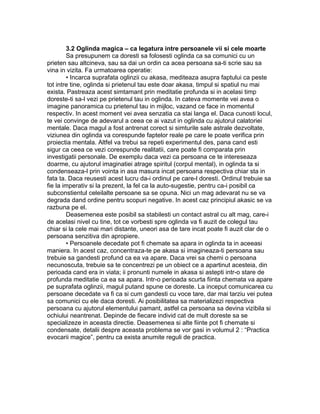 3.2 Oglinda magica – ca legatura intre persoanele vii si cele moarte
Sa presupunem ca doresti sa folosesti oglinda ca sa comunici cu un
prieten sau altcineva, sau sa dai un ordin ca acea persoana sa-ti scrie sau sa
vina in vizita. Fa urmatoarea operatie:
• Incarca suprafata oglinzii cu akasa, mediteaza asupra faptului ca peste
tot intre tine, oglinda si prietenul tau este doar akasa, timpul si spatiul nu mai
exista. Pastreaza acest simtamant prin meditatie profunda si in acelasi timp
doreste-ti sa-l vezi pe prietenul tau in oglinda. In cateva momente vei avea o
imagine panoramica cu prietenul tau in mijloc, vazand ce face in momentul
respectiv. In acest moment vei avea senzatia ca stai langa el. Daca cunosti locul,
te vei convinge de adevarul a ceea ce ai vazut in oglinda cu ajutorul calatoriei
mentale. Daca magul a fost antrenat corect si simturile sale astrale dezvoltate,
viziunea din oglinda va corespunde faptelor reale pe care le poate verifica prin
proiectia mentala. Altfel va trebui sa repeti experimentul des, pana cand esti
sigur ca ceea ce vezi corespunde realitatii, care poate fi comparata prin
investigatii personale. De exemplu daca vezi ca persoana ce te intereseaza
doarme, cu ajutorul imaginatiei atrage spiritul (corpul mental), in oglinda ta si
condenseaza-l prin vointa in asa masura incat persoana respectiva chiar sta in
fata ta. Daca reusesti acest lucru da-i ordinul pe care-l doresti. Ordinul trebuie sa
fie la imperativ si la prezent, la fel ca la auto-sugestie, pentru ca-i posibil ca
subconstientul celeilalte persoane sa se opuna. Nici un mag adevarat nu se va
degrada dand ordine pentru scopuri negative. In acest caz principiul akasic se va
razbuna pe el.
Deasemenea este posibil sa stabilesti un contact astral cu alt mag, care-i
de acelasi nivel cu tine, tot ce vorbesti spre oglinda va fi auzit de colegul tau
chiar si la cele mai mari distante, uneori asa de tare incat poate fi auzit clar de o
persoana senzitiva din apropiere.
• Persoanele decedate pot fi chemate sa apara in oglinda ta in aceeasi
maniera. In acest caz, concentraza-te pe akasa si imagineaza-ti persoana sau
trebuie sa gandesti profund ca ea va apare. Daca vrei sa chemi o persoana
necunoscuta, trebuie sa te concentrezi pe un obiect ce a apartinut acesteia, din
perioada cand era in viata; ii pronunti numele in akasa si astepti intr-o stare de
profunda meditatie ca ea sa apara. Intr-o perioada scurta fiinta chemata va apare
pe suprafata oglinzii, magul putand spune ce doreste. La inceput comunicarea cu
persoane decedate va fi ca si cum gandesti cu voce tare, dar mai tarziu vei putea
sa comunici cu ele daca doresti. Ai posibilitatea sa materializezi respectiva
persoana cu ajutorul elementului pamant, astfel ca persoana sa devina vizibila si
ochiului neantrenat. Depinde de fiecare individ cat de mult doreste sa se
specializeze in aceasta directie. Deasemenea si alte fiinte pot fi chemate si
condensate, detalii despre aceasta problema se vor gasi in volumul 2 : “Practica
evocarii magice”, pentru ca exista anumite reguli de practica.
 