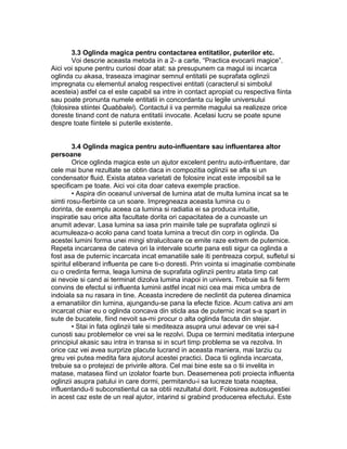 3.3 Oglinda magica pentru contactarea entitatilor, puterilor etc.
Voi descrie aceasta metoda in a 2- a carte, “Practica evocarii magice”.
Aici voi spune pentru curiosi doar atat: sa presupunem ca magul isi incarca
oglinda cu akasa, traseaza imaginar semnul entitatii pe suprafata oglinzii
impregnata cu elementul analog respectivei entitati (caracterul si simbolul
acesteia) astfel ca el este capabil sa intre in contact apropiat cu respectiva fiinta
sau poate pronunta numele entitatii in concordanta cu legile universului
(folosirea stiintei Quabbalei). Contactul ii va permite magului sa realizeze orice
doreste tinand cont de natura entitatii invocate. Acelasi lucru se poate spune
despre toate fiintele si puterile existente.
3.4 Oglinda magica pentru auto-influentare sau influentarea altor
persoane
Orice oglinda magica este un ajutor excelent pentru auto-influentare, dar
cele mai bune rezultate se obtin daca in compozitia oglinzii se afla si un
condensator fluid. Exista atatea varietati de folosire incat este imposibil sa le
specificam pe toate. Aici voi cita doar cateva exemple practice.
• Aspira din oceanul universal de lumina atat de multa lumina incat sa te
simti rosu-fierbinte ca un soare. Impregneaza aceasta lumina cu o
dorinta, de exemplu aceea ca lumina si radiatia ei sa produca intuitie,
inspiratie sau orice alta facultate dorita ori capacitatea de a cunoaste un
anumit adevar. Lasa lumina sa iasa prin mainile tale pe suprafata oglinzii si
acumuleaza-o acolo pana cand toata lumina a trecut din corp in oglinda. Da
acestei lumini forma unei mingi stralucitoare ce emite raze extrem de puternice.
Repeta incarcarea de cateva ori la intervale scurte pana esti sigur ca oglinda a
fost asa de puternic incarcata incat emanatiile sale iti pentreaza corpul, sufletul si
spiritul eliberand influenta pe care ti-o doresti. Prin vointa si imaginatie combinate
cu o credinta ferma, leaga lumina de suprafata oglinzii pentru atata timp cat
ai nevoie si cand ai terminat dizolva lumina inapoi in univers. Trebuie sa fii ferm
convins de efectul si influenta luminii astfel incat nici cea mai mica umbra de
indoiala sa nu rasara in tine. Aceasta incredere de neclintit da puterea dinamica
a emanatiilor din lumina, ajungandu-se pana la efecte fizice. Acum cativa ani am
incarcat chiar eu o oglinda concava din sticla asa de puternic incat s-a spart in
sute de bucatele, fiind nevoit sa-mi procur o alta oglinda facuta din stejar.
• Stai in fata oglinzii tale si mediteaza asupra unui adevar ce vrei sa-l
cunosti sau problemelor ce vrei sa le rezolvi. Dupa ce termini meditatia interpune
principiul akasic sau intra in transa si in scurt timp problema se va rezolva. In
orice caz vei avea surprize placute lucrand in aceasta maniera, mai tarziu cu
greu vei putea medita fara ajutorul acestei practici. Daca tii oglinda incarcata,
trebuie sa o protejezi de privirile altora. Cel mai bine este sa o tii invelita in
matase, matasea fiind un izolator foarte bun. Deasemenea poti proiecta influenta
oglinzii asupra patului in care dormi, permitandu-i sa lucreze toata noaptea,
influentandu-ti subconstientul ca sa obtii rezultatul dorit. Folosirea autosugestiei
in acest caz este de un real ajutor, intarind si grabind producerea efectului. Este
 