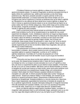 • Emitatorul trebuie sa incarce oglinda cu akasa si sa intre in transa cu
ajutorul principiului akasic. Cu ajutorul imaginatiei va elimina conceptul de timp si
spatiu dintre el si partenerul sau, astfel avand senzatia ca sta chiar langa
partenerul sau. Mai tarziu aceasta senzatie va apare automat, la fel ca la
experimentele anterioare. La inceput transmite doar forme simple cum ar fi
triunghiuri sau cercuri impreuna cu dorinta ca partenerul tau sa le vada in oglinda
sa. Receptorul nu are altceva de facut decat sa-si incarce oglinda cu akasa, sa
intre in transa cu ajutorul principiului akasic si sa se concentreze pe faptul ca va
putea vedea clar tot ce-i trimite colegul sau. Daca ambii magi sunt la acelasi nivel
de dezvoltare, imaginile proiectate in oglinda de emitator vor fi deasemenea
vazute in oglinda de catre receptor.
Cand s-a terminat timpul alocat emisiei se schimba ordinea transmisiei
astfel incat emitatorul sa fie cel ce receptioneaza si se repeta din nou acest
experiment de telepatie, invers. Intotdeauna este bine ca magul sa stapaneasca
atat transmisia cat si receptia. Nimeni nu trebuie sa fie descurajat de esecurile de
la inceput, daca vei exersa cu tenacitate, succesul va veni dupa mai multe
incercari. Indata ce reusesti sa percepi imagini simple, treci la poze mai
complicate, dupa aceea chipuri de persoane in viata, locuri etc. la fel ca atunci
cand ai facut experimentul preliminar de imaginare cu oglinda. Daca reusesti
aceste experiente poti sa treci la transferul ideilor fara imaginatie, idei care se
afla doar la nivelul intelectului.
• Sa presupunem ca cineva a obtinut suficienta experienta ca
transmitator si receptor, atunci poate incerca sa scrie cuvinte scurte pe
suprafata oglinzii cu ajutorul imaginatiei, cuvinte ce vor fi vizibile in
oglinda receptorului. Cuvintele vor fi urmate de propozitii iar in final
fraze. Ajungand la acest nivel de transfer vizual, te poti ocupa de transferul
acustic.
• Pronunta unul sau doua cuvinte spre oglinda cu dorinta ca receptorul
sa le auda. Aici deasemenea receptorul este in stare de transa asteptand
ca mesajul sa vina. La inceput va avea senzatia ca si cum ar fi gandit cu voce
tare, dar de la un experiment la altul va auzi distinct vocea celuilalt, in final la fel
de clar ca si cum ar vorbi la telefon. Mai tarziu cand ai devenit familiar cu emisia
si receptia de cuvinte poti incerca cu fraze scurte, pana cand ambii parteneri sunt
capabili sa transmita si sa receptioneze mesaje intregi, prin antrenament
constant. Multi adepti din Orient folosesc aceasta metoda de trimitere a
mesajelor unii catre altii. In Orient aceasta facultate este numita “mesaje pe
calea aerului”. Acest lucru trebuie inteles in mod simbolic, din moment ce se
produce cu ajutorul principiului akasic. Deasmenea si diferite emotii pot fi
transmise si receptionate. Aceasta problema nu mai are nevoie de o descriere.
Daca magul stapaneste capacitatea de transmisie si totodata de receptie de
la un partener egal antrenat, el poate intercepta dialogurile si imaginile transmise
intre alti practicanti prin aceeasi metoda, ca si cum s-ar racorda pe frecventa
unui post de radio, acest lucru si in magie este denumit “pirateria-radio”.
Acum voi descrie oglinda magica pentru transferul ideilor, cuvintelor si
imaginilor catre persoane care nu sunt antrenate magic, persoane care nu au nici
cea mai vaga idee despre astfel de lucruri sau de faptul ca pot fi influentati in
 