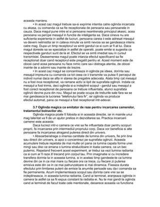 aceasta maniera.
• In acest caz magul trebuie sa-si exprime intentia catre oglinda incarcata
cu akasa, cu comanda ca sa fie receptionata de persoana sau persoanele in
cauza. Daca magul pune intre el si persoana neantrenata principiul akasic, acea
persoana va percpe mesajul in functie de inteligenta sa. Daca cineva nu are
suficienta experienta in astfel de lucruri, persoana careia ii este adresat mesajul
va deveni nelinistita iar in cateva minute va simti nevoia sa se gandeasca intens
catre mag. Dupa un timp receptorul va simti gandul ca si cum ar fi al lui. Daca
magul doreste sa se specialize in astfel de operatii, poate emite si sugestia ca
respectivele ganduri sunt de la el. Efectul se va simti imediat sau in cursul
transmisiei. Deasemenea magul poate intarzia efectul specificand sa fie
receptionat doar cand receptorul este pregatit pentru el. Acest moment este de
obicei cand acea persoana nu face nimic care sa-i distraga atentia, de obicei
inainte de a adormi sau inainte de trezire.
• In acest caz magul se concentreaza in oglinda pe ideea, dorinta sau
mesajul impreuna cu comanda ca tot ceea ce ii transmite va putea fi perceput de
individ numai daca se afla in starea de pregatire adecvata. Atata timp cat mesajul
nu a fost inca receptionat, va ramane activ si lipit de suprafata oglinzii. Indata ce
mesajul a fost trimis, deci oglinda si-a indeplinit scopul - gandul sau mesajul a
fost corect receptionat de persoana ce trebuie influentata, atunci suprafata
oglinzii devine pura din nou. Magul se poate ocupa de treburile sale fara sa se
mai gandeasca la lucrarea “telefonului fara fir”, iar oglinda va produce
efectul automat, pana ce mesajul a fost receptionat intr-adevar.
3.7 Oglinda magica ca emitator de raze pentru incarcarea camerelor,
tratamentul bolnavilor etc.
Oglinda magica poate fi folosita si in aceasta directie, iar in mainile unui
mag talentat va fi de un ajutor pretios in dezvoltarea sa. Practica incarcarii
camerei este aceasta:
Daca lucrezi intr-o camera ce vrei sa fie influentata doar pentru scopuri
proprii, fa incarcarea prin intermediul propriului corp. Daca vor beneficia si alte
persoane fa incarcarea atragand puterea direct din univers.
• Absoarbe/atrage o imensa cantitate de lumina din univers, fie prin tine
sau direct din univers, si apoi o concentrezi pe suprafata oglinzii. Aceasta
acumulare trebuie repetata de mai multe ori pana ce lumina capata forma unei
mingi sau disc ce emana o lumina stralucitoare in toata camera, ca un bec
puternic. Repetand frecvent acest experiment, ar trebui sa vezi lumina radianta
ca si cum ar fi raze X trecand prin corpul tau. Prin imaginatie si cu incredere
transfera dorinta ta in aceasta lumina, si in acelasi timp gandeste-te ca lumina
devine din ce in ce mai mare cu fiecare ora ce trece, cu fiecare zi puterea
emisiva este din ce in ce mai patrunzatoare si mai dinamica. Fixeaza durata
efectului prin limitarea puterii de emisie la anumite perioade sau da-i comanda sa
fie permanenta. Acum implementeaza scopul sau dorinta care vrei sa se
indeplineasca, in aceasta lumina radianta. Cand ai terminat, aranjeaza oglinda in
camera ta astfel ca sa fii expus constant la radiatia ei. Nu te mai gandi la oglinda
cand ai terminat de facut toate cele mentionate, deoarece aceasta va functiona
 