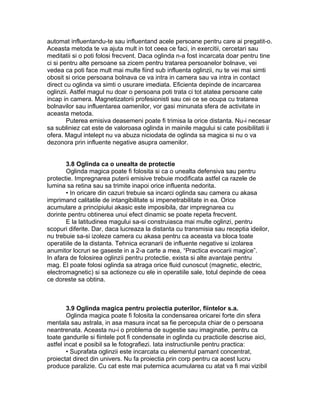 automat influentandu-te sau influentand acele persoane pentru care ai pregatit-o.
Aceasta metoda te va ajuta mult in tot ceea ce faci, in exercitii, cercetari sau
meditatii si o poti folosi frecvent. Daca oglinda n-a fost incarcata doar pentru tine
ci si pentru alte persoane sa zicem pentru tratarea persoanelor bolnave, vei
vedea ca poti face mult mai multe fiind sub influenta oglinzii, nu te vei mai simti
obosit si orice persoana bolnava ce va intra in camera sau va intra in contact
direct cu oglinda va simti o usurare imediata. Eficienta depinde de incarcarea
oglinzii. Astfel magul nu doar o persoana poti trata ci tot atatea persoane cate
incap in camera. Magnetizatorii profesionisti sau cei ce se ocupa cu tratarea
bolnavilor sau influentarea oamenilor, vor gasi minunata sfera de activitate in
aceasta metoda.
Puterea emisiva deasemeni poate fi trimisa la orice distanta. Nu-i necesar
sa subliniez cat este de valoroasa oglinda in mainile magului si cate posibilitati ii
ofera. Magul intelept nu va abuza niciodata de oglinda sa magica si nu o va
dezonora prin influente negative asupra oamenilor.
3.8 Oglinda ca o unealta de protectie
Oglinda magica poate fi folosita si ca o unealta defensiva sau pentru
protectie. Impregnarea puterii emisive trebuie modificata astfel ca razele de
lumina sa retina sau sa trimite inapoi orice influenta nedorita.
• In oricare din cazuri trebuie sa incarci oglinda sau camera cu akasa
imprimand calitatile de intangibilitate si impenetrabilitate in ea. Orice
acumulare a principiului akasic este imposibila, dar impregnarea cu
dorinte pentru obtinerea unui efect dinamic se poate repeta frecvent.
E la latitudinea magului sa-si construiasca mai multe oglinzi, pentru
scopuri diferite. Dar, daca lucreaza la distanta cu transmisia sau receptia ideilor,
nu trebuie sa-si izoleze camera cu akasa pentru ca aceasta va bloca toate
operatiile de la distanta. Tehnica ecranarii de influente negative si izolarea
anumitor locruri se gaseste in a 2-a carte a mea, “Practica evocarii magice”.
In afara de folosirea oglinzii pentru protectie, exista si alte avantaje pentru
mag. El poate folosi oglinda sa atraga orice fluid cunoscut (magnetic, electric,
electromagnetic) si sa actioneze cu ele in operatiile sale, totul depinde de ceea
ce doreste sa obtina.
3.9 Oglinda magica pentru proiectia puterilor, fiintelor s.a.
Oglinda magica poate fi folosita la condensarea oricarei forte din sfera
mentala sau astrala, in asa masura incat sa fie perceputa chiar de o persoana
neantrenata. Aceasta nu-i o problema de sugestie sau imaginatie, pentru ca
toate gandurile si fiintele pot fi condensate in oglinda cu practicile descrise aici,
astfel incat e posibil sa le fotografiezi. Iata instructiunile pentru practica:
• Suprafata oglinzii este incarcata cu elementul pamant concentrat,
proiectat direct din univers. Nu fa proiectia prin corp pentru ca acest lucru
produce paralizie. Cu cat este mai puternica acumularea cu atat va fi mai vizibil
 
