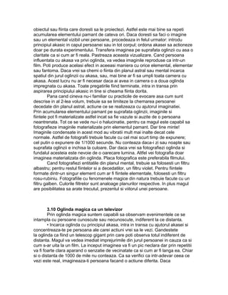 obiectul sau fiinta care doresti sa le proiectezi. Astfel este mai bine sa repeti
acumularea elementului pamant de cateva ori. Daca doresti sa faci o imagine
sau un elemental vizibil unei persoane, procedeaza in felul urmator: introdu
principiul akasic in capul persoanei sau in tot corpul; ordona akasei sa actioneze
doar pe durata experimentului. Transfera imaginea pe suprafata oglinzii cu asa o
claritate ca si cum ar fi reala. Pastreaza aceasta vizualizare. Cand persoana
influentata cu akasa va privi oglinda, va vedea imaginile reproduse ca intr-un
film. Poti produce acelasi efect in aceeasi maniera cu orice elemental, elementar
sau fantoma. Daca vrei sa chemi o fiinta din planul astral sau mental incarca
spatiul din jurul oglinzii cu akasa, sau, mai bine ar fi sa umpli toata camera cu
akasa. Acest lucru nu ar fi necesar daca ai avea in camera o a doua oglinda
impregnata cu akasa. Toate pregatirile fiind terminate, intra in transa prin
aspirarea principiului akasic in tine si cheama fiinta dorita.
Pana cand cineva nu-i familiar cu practicile de evocare asa cum sunt
descrise in al 2-lea volum, trebuie sa se limiteze la chemarea persoanei
decedate din planul astral, actiune ce se realizeaza cu ajutorul imaginatiei.
Prin acumularea elementului pamant pe suprafata oglinzii, imaginile si
fiintele pot fi materializate astfel incat sa fie vazute si auzite de o persoana
neantrenata. Tot ce se vede nu-i o halucinatie, pentru ca magul este capabil sa
fotografieze imaginile materializate prin elementul pamant. Dar tine minte!
Imaginile condensate in acest mod au vibratii mult mai inalte decat cele
normale. Astfel de fotografii trebuie facute cu cel mai scurt timp de expunere;
cel putin o expunere de 1/1000 secunde. Nu conteaza daca-i zi sau noapte sau
suprafata oglinzii e inchisa la culoare. Dar daca vrei sa fotografiezi oglinda si
fundalul acesteia este nevoie de o oarecare lumina. Altfel vei fotografia doar
imaginea materializata din oglinda. Placa fotografica este preferabila filmului.
Cand fotografiezi entitatile din planul mental, trebuie sa folosesti un filtru
albastru; pentru restul fiintelor si a decedatilor, un filtru violet. Pentru fiintele
formate dintr-un singur element cum ar fi fiintele elementale, folosesti un filtru
rosu-rubiniu. Fotografiile cu fenomenele magice din natura trebuie facute cu un
filtru galben. Culorile filtrelor sunt analoage planurilor respective. In plus magul
are posibilitatea sa arate trecutul, prezentul si viitorul unei persoane.
3.10 Oglinda magica ca un televizor
Prin oglinda magica suntem capabili sa observam evenimentele ce se
intampla cu persoane cunoscute sau necunoscute, indiferent la ce distanta.
• Incarca oglinda cu principiul akasa, intra in transa cu ajutorul akasei si
concentreaza-te pe persoana ale carei actiuni vrei sa le vezi. Gandestete
la oglinda ca fiind un telescop gigant prin care poti observa totul indiferent de
distanta. Magul va vedea imediat imprejurimile din jurul persoanei in cauza ca si
cum s-ar uita la un film. La inceput imaginea va fi un pic neclara dar prin repetitii
va fi foarte clara aparand o senzatie de vecinatate ca si cum ar fi langa ea. Chiar
si o distanta de 1000 de mile nu conteaza. Ca sa verifici ca intr-adevar ceea ce
vezi este real, imagineaza-ti persoana facand o actiune diferita. Daca
 