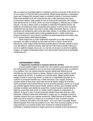 alta vor apare pe suprafata oglinzii in legatura corecta cu trecutul, la fel de clar ca
si cum magul ar fi fost de fata la evenimente. Magul poate dezvalui o intamplare
dupa alta, incepand din prezent inapoi in copilarie si pana in momentul nasterii.
Este recomandabil sa te uiti in trecutul tau sau a altor persoane doar pana
la momentul nasterii; este posibil sa vezi si incarnarule anterioare, dar magul
este atentionat sa nu o faca, pentru ca orice investigare a viitorului sau a vietilor
trecute, a ta sau a altora, este un amestec in treburile Providentei Divine. Iar
astfel de curiozitati pot naste consecinte periculoase. In primul rand va deveni
imediat tot asa de batran cat a fost in toate vietile anterioare, fapt ce va da un
sentiment de indiferenta catre orice alta viata viitoare. In al doilea rand magul va
fi in intregime responsabil pentru toate greselile facute in vietile anterioare.
Singurul avantaj ar fi ca ar deveni constient de toata experienta acumulata, fapt
ce nu compenseaza defel dezavantajele.
Daca magul are un motiv realmente important ca sa afle viitorul altei
persoane, tot ceea ce trebuie sa faca este sa intre in transa. Acest fel de
clarviziune, unde magul poate percepe propriile planuri mentale, astrale si fizice
ca si ale altora in maniera corecta, este cel mai inalt nivel ce poate fi atins prin
lucrul cu oglinda magica. Ajuns aici, nu mai am ce sa spun cu privire la oglinda
magica, iar magul va descoperi pentru el si alte practici pornind de la exemplele
mentionate aici.
ANTRENAMENT PSIHIC
1. Separarea constienta a corpului astral de cel fizic
In acest capitol magul va invata cum sa-si separe corpul astral de cel fizic
prin antrenament constient si cum sa se duca unde doreste nu doar cu spiritul ci
si cu sufletul. Cum vei vedea proiectia corpului astral este diferita de cea
mentala sau de transa indusa cu akasa. Starea in care corpul astral si mental
este separat de cel fizic, in ocultism se numeste extaz. Magul perfect poate
merge oriunde in corpul sau astral, cu toate ca in majoritatea cazurilor se va
multumi cu proiectia mentala sau o stare de transa. Ca o regula, proiectia
corpului astral se face doar cand este nevoie de efecte magice la nivel fizic.
Cand proiectezi corpul astral trebuie sa-ti iei anumite precautii, pentru ca in acest
caz ambele legaturi dintre corpul mental, astral si cel fizic, asa numitele matrite-
mentala si astrala sunt slabite de corpul fizic. Corpul mental si astral ramane
legat de corpul fizic doar printr-un cordon subtil si elastic ce straluceste ca
argintul. In cazul in care in timpul proiectiei astrale trupul este atins de o alta
persoana, indiferent daca este antrenata in magie sau nu, aceasta va duce la
moartea corpului fizic prin ruperea cordonului. Astfel trebuie sa fii foarte, foarte
atent inca de la inceput ca nimeni sa nu te atinga in timp ce practici aceste
lucruri. Cordonul cel subtire (“firul de argint” –n.t.) va fi rupt in bucatele, fluidul
electromagnetic fiind mult mai puternic in om. Nici chiar cordonul argintiu al unui
mag antrenat nu ar rezista acestui fluid. Examenul medical al persoanei
decedate in aceasta maniera ar trage concluzia ca moartea a fost cauzata prin
 