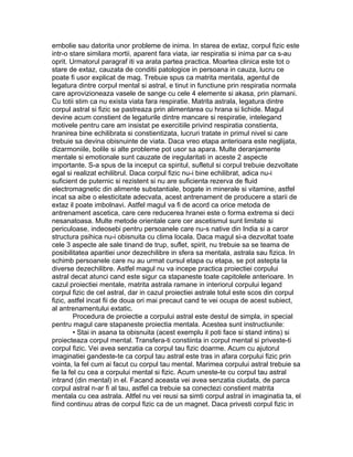 embolie sau datorita unor probleme de inima. In starea de extaz, corpul fizic este
intr-o stare similara mortii, aparent fara viata, iar respiratia si inima par ca s-au
oprit. Urmatorul paragraf iti va arata partea practica. Moartea clinica este tot o
stare de extaz, cauzata de conditii patologice in persoana in cauza, lucru ce
poate fi usor explicat de mag. Trebuie spus ca matrita mentala, agentul de
legatura dintre corpul mental si astral, e tinut in functiune prin respiratia normala
care aprovizioneaza vasele de sange cu cele 4 elemente si akasa, prin plamani.
Cu totii stim ca nu exista viata fara respiratie. Matrita astrala, legatura dintre
corpul astral si fizic se pastreaza prin alimentarea cu hrana si lichide. Magul
devine acum constient de legaturile dintre mancare si respiratie, intelegand
motivele pentru care am insistat pe exercitiile privind respiratia constienta,
hranirea bine echilibrata si constientizata, lucruri tratate in primul nivel si care
trebuie sa devina obisnuinte de viata. Daca vreo etapa anterioara este neglijata,
dizarmoniile, bolile si alte probleme pot usor sa apara. Multe deranjamente
mentale si emotionale sunt cauzate de iregularitati in aceste 2 aspecte
importante. S-a spus de la inceput ca spiritul, sufletul si corpul trebuie dezvoltate
egal si realizat echilibrul. Daca corpul fizic nu-i bine echilibrat, adica nu-i
suficient de puternic si rezistent si nu are suficienta rezerva de fluid
electromagnetic din alimente substantiale, bogate in minerale si vitamine, astfel
incat sa aibe o elesticitate adecvata, acest antrenament de producere a starii de
extaz il poate imbolnavi. Astfel magul va fi de acord ca orice metoda de
antrenament ascetica, care cere reducerea hranei este o forma extrema si deci
nesanatoasa. Multe metode orientale care cer ascetismul sunt limitate si
periculoase, indeosebi pentru persoanele care nu-s native din India si a caror
structura psihica nu-i obisnuita cu clima locala. Daca magul si-a dezvoltat toate
cele 3 aspecte ale sale tinand de trup, suflet, spirit, nu trebuie sa se teama de
posibilitatea aparitiei unor dezechilibre in sfera sa mentala, astrala sau fizica. In
schimb persoanele care nu au urmat cursul etapa cu etapa, se pot astepta la
diverse dezechilibre. Astfel magul nu va incepe practica proiectiei corpului
astral decat atunci cand este sigur ca stapaneste toate capitolele anterioare. In
cazul proiectiei mentale, matrita astrala ramane in interiorul corpului legand
corpul fizic de cel astral, dar in cazul proiectiei astrale totul este scos din corpul
fizic, astfel incat fii de doua ori mai precaut cand te vei ocupa de acest subiect,
al antrenamentului extatic.
Procedura de proiectie a corpului astral este destul de simpla, in special
pentru magul care stapaneste proiectia mentala. Acestea sunt instructiunile:
• Stai in asana ta obisnuita (acest exemplu il poti face si stand intins) si
proiecteaza corpul mental. Transfera-ti constiinta in corpul mental si priveste-ti
corpul fizic. Vei avea senzatia ca corpul tau fizic doarme. Acum cu ajutorul
imaginatiei gandeste-te ca corpul tau astral este tras in afara corpului fizic prin
vointa, la fel cum ai facut cu corpul tau mental. Marimea corpului astral trebuie sa
fie la fel cu cea a corpului mental si fizic. Acum uneste-te cu corpul tau astral
intrand (din mental) in el. Facand aceasta vei avea senzatia ciudata, de parca
corpul astral n-ar fi al tau, astfel ca trebuie sa conectezi constient matrita
mentala cu cea astrala. Altfel nu vei reusi sa simti corpul astral in imaginatia ta, el
fiind continuu atras de corpul fizic ca de un magnet. Daca privesti corpul fizic in
 
