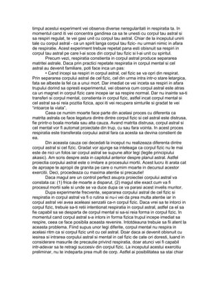 timpul acestui experiment vei observa diverse neregularitati in respiratia ta. In
momentul cand iti vei concentra gandirea ca sa te unesti cu corpul tau astral si
sa respiri regulat, te vei gasi unit cu corpul tau astral. Chiar de la inceputul unirii
tale cu corpul astral - ca un spirit langa corpul tau fizic- nu urmari nimic in afara
de respiratie. Acest experiment trebuie repetat pana esti obisnuit sa respiri in
corpul tau astral pe care l-ai scos din corpul tau fizic si l-ai unit cu spiritul.
Precum vezi, respiratia constienta in corpul astral produce separarea
matritei astrale. Daca prin practici repetate respiratia in corpul mental si cel
astral au devenit familiare, poti face inca un pas:
• Cand incepi sa respiri in corpul astral, cel fizic se va opri din respirat.
Prin separarea corpului astral de cel fizic, cel din urma intra intr-o stare letargica,
fata se albeste la fel ca a unui mort. Dar imediat ce vei inceta sa respiri in afara
trupului dorind sa opresti experimentul, vei observa cum corpul astral este atras
ca un magnet in corpul fizic care incepe iar sa respire normal. Dar nu inainte sa-ti
transferi si corpul mental, constienta in corpul fizic, astfel incat corpul mental si
cel astral sa-si reia pozitia fizica, apoi iti vei recupera simturile si gradat te vei
“intoarce la viata”.
Ceea ce numim moarte face parte din acelasi proces cu diferenta ca
matrita astrala ce face legatura dintre dintre corpul fizic si cel astral este distrusa,
fie printr-o boala mortala sau alta cauza. Avand matrita distrusa, corpul astral si
cel mental vor fi automat proiectate din trup, cu sau fara vointa. In acest proces
respiratia este transferata corpului astral fara ca acesta sa devina constient de
ea.
Din aceasta cauza cei decedati la inceput nu realizeaza diferenta dintre
corpul astral si cel fizic. Gradat vor ajunge sa inteleaga ca corpul fizic nu le mai
este de nici un folos iar corpul astral se supune altor legi (legile principiului
akasic). Am scris despre asta in capitolul anterior despre planul astral. Astfel
proiectia corpului astral este o imitare a procesului mortii. Acest lucru iti arata cat
de aproape te apropii de granita pe care o numim moarte in decursul acestor
exercitii. Deci, procedeaza cu maxima atentie si precautie!
Daca magul are un control perfect asupra proiectiei corpului astral va
constata ca: (1) frica de moarte a disparut, (2) magul stie exact cum va fi
procesul mortii sale si unde se va duce dupa ce va parasi acest invelis muritor.
Dupa experimente frecvente, separarea corpului astral de cel fizic si
respiratia in corpul astral va fi o rutina si nu-i vei da prea multa atentie iar in
corpul astral vei avea aceleasi senzatii ca-n corpul fizic. Daca vrei sa te intorci in
corpul fizic, trebuie sa-ti retii intentionat respiratia in corpul astral, astfel ca el sa
fie capabil sa se desparta de corpul mental si sa-si reia forma in corpul fizic. In
momentul cand corpul astral s-a intors in forma fizica trupul incepe imediat sa
respire, ceea ce face posibila aceasta revenire. Intotdeauna trebuie sa fii atent la
aceasta problema. Fiind supus unor legi diferite, corpul mental nu respira in
acelasi ritm ca si corpul fizic unit cu cel astral. Doar daca ai devenit obisnuit cu
iesirea si intrarea corpului astral si mental in cel fizic de cate ori doresti, luand in
considerare masurile de precautie privind respiratia, doar atunci vei fi capabil
intr-adevar sa te retragi succesiv din corpul fizic. La inceputul acestui exercitiu
preliminar, nu te indeparta prea mult de corp. Astfel ai posibilitatea sa stai chiar
 