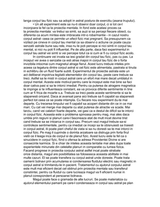 langa corpul tau fizic sau sa adopti in astral postura de exercitiu (asana trupului).
• Un alt experiment este sa nu-ti observi doar corpul, ci si tot ce-l
inconjoara la fel ca la proiectia mentala. In fond este acelasi proces ca
la proiectia mentala: va trebui sa simti, sa auzi si sa percepi fiecare obiect, cu
diferenta ca acum mintea este imbracata intr-o roba/mantie - in cazul nostru
corpul astral- ceea ce permite un efect fizic mai pregnant. Sa presupunem ca
vizitezi pe cineva in corpul tau mental ca sa observi o actiune ce poate cauza
senzatii astrale bune sau rele, insa nu le poti percepe si nici simti in corpul tau
mental, si nici nu poti fi influentat. Pe de alta parte, daca faci experimentul in
corpul tau astral vei simti si vei percepe totul ca si cum ai fi cu corpul fizic acolo.
In continuare vei invata sa iesi gradat din corpul tau fizic, pas cu pas. La
inceput vei avea o senzatie ca esti atras inapoi in corpul tau fizic de o forta
invizibila intocmai cum magnetul atrage fierul. Acest lucru trebuie inteles prin
aceea ca legatura dintre corpul astral si cel fizic este alimentata, pastrata si tinuta
in echilibru de un fluid foarte subtil. Experimentul de proiectie astrala este un
act deliberat impotriva legitatii elementelor din corpul tau, peste care trebuie sa
treci. Astfel sa te misti in corpul astral cere un efort mai mare decat umblatul in
corpul mental. Acesta este motivul pentru care la inceput este mai bine sa faci
doar cativa pasi si sa te intorci imediat. Pentru ca puterea de atragere magnetica
te impinge si te influenteaza constant, ea va provoca diferite sentimente in tine
cum ar fi frica de moarte s.a. Trebuie sa treci peste aceste sentimente si sa le
stapanesti oricand. Daca ai avansat pana aici trebuie sa fi capabil sa stapanesti
perfect tot ceea ce se poate intampla. Cu fiecare nou experiment du-te mai
departe. Cu trecerea timpului vei fi capabil sa acoperi distante din ce in ce mai
mari. Cu cat vei merge mai departe cu atat puterea de atractie va scade. Mai
tarziu, cand vei calatori foarte departe, vei gasi ca e destul de dificil sa te intorci
in corpul fizic. Aceasta este o problema spinoasa pentru mag, mai ales daca
umbla prin regiuni si planuri care-l fascineaza atat de mult incat devine trist
cand trebuie sa se intoarca in corpul sau. Precum vezi magul trebuie sa-si
controleze sentimentele, pentru ca imediat ce incepi sa te obisnuiesti sa traiesti
in corpul astral, iti poate pieri cheful de viata si sa nu doresti sa te mai intorci in
corpul fizic. Pe mag il cuprinde o dorinta arzatoare sa distruga prin forta firul
vietii ce il leaga inca de corpul si de planul fizic. Acest lucru este la fel ca o
sinucidere in corpul fizic, fiind o ofensa la adresa Providentei Divine si are
consecinte karmice. Si e chiar de inteles aceasta tentatie mai ales dupa toate
experientele minunate din celelalte planuri in comparatie cu lumea fizica.
Facand progrese in proiectia corpului astral astfel incat poate strabate
orice distanta, magul are posibilitatea sa foloseasca aceasta abilitate in mai
multe cazuri. El se poate transfera cu corpul astral unde doreste. Poate trata
oamenii bolnavi prin acumularea si condensarea fluidului electric sau magnetic in
corpul astral si trimitandu-le in pacient. Tratamentul cu ajutorul corpului astral
este mult mai eficient decat cel obtinut prin proiectia mentala sau transferul
constiintei, pentru ca fluidul cu care lucreaza magul va fi eficient numai in
planul corespondent al persoanei bolnava.
Magul poate face o gramada de alte lucruri. Se poate materializa cu
ajutorul elementului pamant pe care-l condenseaza in corpul sau astral pe plan
 