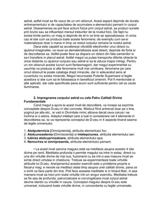 astral, astfel incat sa fie vazut de un om obisnuit. Acest aspect depinde de durata
antrenamentului si de capacitatea de acumulare a elementului pamant in corpul
astral. Deasemenea se pot face actiuni fizice prin corpul astral, sa produci sunete
prin lovire sau sa influentezi mersul treburilor de la nivelul fizic. De fapt nu
exista limite pentru un mag si depinde de el in ce linie se specializeaza. In orice
caz el stie cum sa produca toate aceste fenomene; de exemplu cum sa-si
materializeze doar o mana in timp ce restul corpului ramane la nivelul astral.
Daca este capabil sa accelereze vibratiile electronilor unui obiect cu
ajutorul imaginatiei, va reusi sa dematerializeze acel obiect, depinde de forta si
de dezvoltarea sa. Astfel poate face sa dispara un obiect din fata oamenilor si
sa-l transfere in planul astral. Astfel magul va putea transporta diferite obiecte la
orice distanta cu ajutorul corpului sau astral si sa le aduca inapoi intregi. Pentru
un om obisnuit aceste lucruri sunt fantasmagorii, dar magul experimentat cu
usurinta va produce si alte fenomene mult mai uimitoare, fenomene pe care
omul obisnuit le poate cataloga drept miracole, dar in adevaratul sens al
cuvantului nu exista miracole. Magul recunoaste Puterile Superioare si legile
acestora si stie cum sa le foloseasca in beneficiul omenirii. Pot fi mentionate si
alte aplicatii, dar cele specificate pana acum sunt suficiente pentru cel ce cauta
iluminarea.
2. Impregnarea corpului astral cu cele Patru Calitati Divine
Fundamentale
Cand magul a ajuns la acest nivel de dezvoltare, va incepe sa exprime
conceptele despre D-zeu in idei concrete. Misticul fiind antrenat doar pe o line,
yoginul pe alta etc., ei vad in Divinitate nimic altceva decat ceva caruia i se
inchina si o adora. Adeptul intelept care a luat in considerare cel 4 elemente in
dezvoltarea sa, isi va reprezenta conceptul de D-zeu in 4 aspecte tinand seama
de legile universului:
1. Atotputernicia (Omnipotenta), atribuita elementului foc;
2. Atotcunoasterea (Omniscienta) si intelepciunea, atribuita elementului aer;
3. Iubirea atotcuprinzatoare, atribuita elementului apa;
4. Nemurirea si omniprezenta, atribuita elementului pamant.
• La acest nivel sarcina magului este sa mediteze asupra acestor 4 idei
divine pe rand. Meditatia profunda ii permite magului sa intre in extaz, direct cu
una din virtutile divine de mai sus, fuzionand cu ea intr-o asa masura incat se
simte direct virtutea in chestiune. Trebuie sa experimenteze toate virtutile
atribuite lui D-zeu. Aranjamentul acestor exercitii este o problema proprie a
fiecarui mag; e nevoie sa meditezi atata timp asupra unei calitati divine, pana ce
o simti ca face parte din tine. Poti face aceasta meditatie si in timpul liber, in asa
maniera incat sa treci prin toate virtutile intr-un singur exercitiu. Meditatia trebuie
sa fie asa de profunda, patrunzatoare si convingatoare incat corpul astral
devine identic cu virtutile in cauza. Conceptul magului despre D-zeu este
universal, incluzand toate virtutile divine, in concordanta cu legile universale.
 