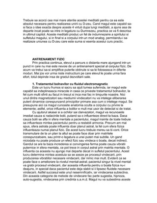 Trebuie sa acorzi cea mai mare atentie acestei meditatii pentru ca ea este
absolut necesara pentru realizarea unirii cu D-zeu. Cand magul este capabil sa-
si faca o idee exacta despre aceste 4 virtuti dupa lungi meditatii, a ajuns asa de
departe incat poate sa intre in legatura cu Dumnezeu, practica ce va fi descrisa
in ultimul capitol. Aceste meditatii produc un fel de indumnezeire a spiritului si
sufletului magului, si in final si a corpului intr-un mod analog, permitandu-i sa
realizeze uniunea cu D-zeu care este suma si esenta acestui curs practic.
ANTRENAMENT FIZIC
Prin practica continua, elevul a parcurs o distanta mare ajungand intr-un
punct in care nu mai este nevoie de un antrenament special al corpului fizic. De
acum va trebui sa-si amplifice puterile obtinute si sa le foloseasca in diferite
moduri. Mai jos vor urma niste instructiuni pe care elevul le poate urma fara
efort, totul depinde insa de gradul dezvoltarii sale.
1. Tratamentul bolnavilor cu fluidul electromagnetic
Este un lucru frumos si sacru sa ajuti lumea suferinda, iar magul este
capabil sa indeplineasca miracole in ceea ce priveste tratamentul bolnavilor, la
fel cum multi sfinti au facut in trecut si inca mai fac in timpurile noastre. Nici
unul dintre magnetizatori sau mediumii vindecatori nu va intelege eliberarea
puterii dinamice corespunzand principiilor primare asa cum o intelege magul. Se
presupune aici ca magul cunoaste anatomia oculta a corpului cu privire la
elemente; astfel, orice influenta a bolilor e mult mai usor de detectat si de tratat.
Cu ajutorul akasei si a ochilor sai clarvazatori, magul va recunoaste
imediat cauza si radacinile bolii, putand sa o influenteze direct la baza. Daca
cauza bolii se afla in sfera mentala a pacientului, magul inainte de toate trebuie
sa influenteze mintea pacientului pentru a restabili armonia. Precum am mai
spus, sfera astrala poate influenta doar planul astral, la fel cum sfera fizica
influenteaza numai planul fizic. De acest lucru trebuie mereu sa tii cont. Orice
transmutare de la un plan la altul se poate face doar prin matritele
corespunzatoare, sau printr-o legatura a unei puteri mai subtile. Un gand
niciodata nu poate produce un efect fizic sau vindeca o boala, decat indirect.
Gandul ce are la baza increderea si convingerea ferma poate cauza vibratii
puternice in sfera mentala, ce pot trece in corpul astral prin matrita mentala. O
influenta ca aceasta nu ajunge mai departe decat in sufletul pacientului. Acest
lucru determina mintea acestuia sa se axeze pe procesul vindecarii, prin
producerea vibratiilor necesare vindecarii, dar nimic mai mult. Evident ca se
poate face o ameliorare la nivelul mental-astral; pacientul singur la nivel mental
va grabi procesul vindecarii, dar aceasta influenta pentru o boala fizica nu-i
deajuns, in special daca pacientul este deja slabit si ii lipsesc fluidele necesare
vindecarii. Astfel succesul este unul nesemnificativ, iar vindecarea subiectiva.
Din aceasta categorie de metode de vindecare fac parte sugestia, hipnoza,
auto-sugestia, vindecarea prin credinta s.a.m.d. Magul nu va subestima aceste
 