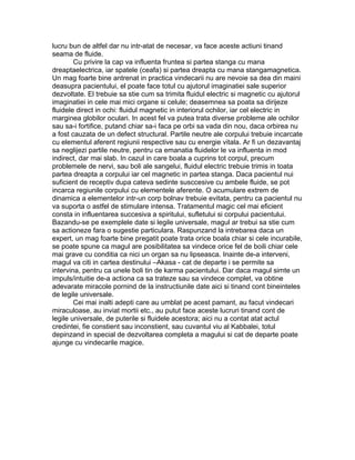 lucru bun de altfel dar nu intr-atat de necesar, va face aceste actiuni tinand
seama de fluide.
Cu privire la cap va influenta fruntea si partea stanga cu mana
dreaptaelectrica, iar spatele (ceafa) si partea dreapta cu mana stangamagnetica.
Un mag foarte bine antrenat in practica vindecarii nu are nevoie sa dea din maini
deasupra pacientului, el poate face totul cu ajutorul imaginatiei sale superior
dezvoltate. El trebuie sa stie cum sa trimita fluidul electric si magnetic cu ajutorul
imaginatiei in cele mai mici organe si celule; deasemnea sa poata sa dirijeze
fluidele direct in ochi: fluidul magnetic in interiorul ochilor, iar cel electric in
marginea globilor oculari. In acest fel va putea trata diverse probleme ale ochilor
sau sa-i fortifice, putand chiar sa-i faca pe orbi sa vada din nou, daca orbirea nu
a fost cauzata de un defect structural. Partile neutre ale corpului trebuie incarcate
cu elementul aferent regiunii respective sau cu energie vitala. Ar fi un dezavantaj
sa neglijezi partile neutre, pentru ca emanatia fluidelor le va influenta in mod
indirect, dar mai slab. In cazul in care boala a cuprins tot corpul, precum
problemele de nervi, sau boli ale sangelui, fluidul electric trebuie trimis in toata
partea dreapta a corpului iar cel magnetic in partea stanga. Daca pacientul nui
suficient de receptiv dupa cateva sedinte susccesive cu ambele fluide, se pot
incarca regiunile corpului cu elementele aferente. O acumulare extrem de
dinamica a elementelor intr-un corp bolnav trebuie evitata, pentru ca pacientul nu
va suporta o astfel de stimulare intensa. Tratamentul magic cel mai eficient
consta in influentarea succesiva a spiritului, sufletului si corpului pacientului.
Bazandu-se pe exemplele date si legile universale, magul ar trebui sa stie cum
sa actioneze fara o sugestie particulara. Raspunzand la intrebarea daca un
expert, un mag foarte bine pregatit poate trata orice boala chiar si cele incurabile,
se poate spune ca magul are posibilitatea sa vindece orice fel de boili chiar cele
mai grave cu conditia ca nici un organ sa nu lipseasca. Inainte de-a interveni,
magul va citi in cartea destinului –Akasa - cat de departe i se permite sa
intervina, pentru ca unele boli tin de karma pacientului. Dar daca magul simte un
impuls/intuitie de-a actiona ca sa trateze sau sa vindece complet, va obtine
adevarate miracole pornind de la instructiunile date aici si tinand cont bineinteles
de legile universale.
Cei mai inalti adepti care au umblat pe acest pamant, au facut vindecari
miraculoase, au inviat mortii etc., au putut face aceste lucruri tinand cont de
legile universale, de puterile si fluidele acestora; aici nu a contat atat actul
credintei, fie constient sau inconstient, sau cuvantul viu al Kabbalei, totul
depinzand in special de dezvoltarea completa a magului si cat de departe poate
ajunge cu vindecarile magice.
 