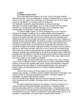 9. Omul
9.1 Despre corpul uman
Omul este adevarata imagine a lui D-zeu, a fost creat dupa modelul
Macrocosmosului. Tot ce se regaseste in univers se regaseste intr-o masura mai
mica si in om. Din acest motiv omul este numit Microcosmos. Pe scurt, toata
natura se manifesta in om si acest capitol va arata cum.
Nu intentionez sa descriu corpul fizic pentru ca oricine poate gasi
informatii in lucrarile de specialitate. Aici voi arata omul din punct de vedere
hermetic si ii voi ilumina pe oamenii interesati cum sa foloseasca cheia
fundamentala, sa influenteze corect elementele din om.
O maxima celebra spune: “O minte sanatoasa intr-un corp sanatos”.
Adevarul din spatele proverbului se va revela imediat oricarei persoane
interesate de problemele omului. Acum probabil ma veti intreba ce-i sanatatea
din punct de vedere hermetic. Din punct de vedere hermetic sanatatea este
echilibrul perfect, armonia fortelor ce lucreaza in interiorul corpului in legatura cu
calitatile de baza ale elementelor. Nu trebuie sa existe o mare dizarmonie pentru
ca boala sa se manifeste. Pentru ca lipsa armoniei este deja inceputul bolii.
Principala conditie pentru novice este sa se concentreze pe corpul sau si sa
manifeste echilibru si frumusete. Impresia ce trebuie sa o faca corpul in exterior
este cea a unei haine frumoase, fiind intr-un fel un aspect al Frumusetii divine,
care e ceva ce nu doar ne face placere sau ne apare simpatica sau antipatica,
deoarece simpatia sau antipatia depind de interactiunea elementelor. Adevarata
sanatate este mai degraba o conditie de baza pentru evolutia noastra spirituala.
Daca dorim sa traim frumos, trebuie sa ne alcatuim frumos casa, apartamentul,
deci corpul nostru, si sa-l umplem cu armonie.
Conform legii universale elementele au anumite functii in corp. Acestea
sunt in mare: constructia corpului, mentinerea lui in viata si disolutia lui. Partea
pozitiva, de constructie apartine partii active, pozitive din elemente. Partea de
mentinerea se face prin legatura, conexiunea elementelor, deci actioneaza
neutrul. Partea de distrugerea se face cu ajutorul calitatilor negative ale
elementelor.
Focul in forma activa prin fluidul electric va avea influente in
expansiunea corpului, in crestere. Aspectul negativ participand la distrugere. Apa
in forma activa va influenta activitatea de crestere, in aspectul negativ va
dezintegra, va dizolva toate fluidele corpului.
Aerul va controla fluidul electric al focului si fluidul magnetic al apei din
corp, mentinandu-le in echilibru. De aceea a fost numit element neutru sau
mediator.
Principiul pamantului trebuie sa functioneze in interiorul corpului ca sa
mentina impreuna influentele celorlalte trei elemente. In aspectul pozitiv
principiul pamantului anima si ii ofera vitalitate corpului, in aspectul pasiv este
actioneaza contrar. Principiul pamant este raspunzator atat de dezvoltare cat si
de imbatranirea corpului. Putem sa mentionam multe aspecte ale corpului ce se
coreleaza cu elementele, dar cred ca este suficient pentru moment.
 