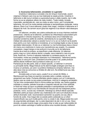 2. Incarcarea talismanelor, amuletelor si a gemelor
Credinta in talismane si amulete vine din timpuri imemoriale, avand
originea in fetisism care inca se mai intalneste la rasele primite. Credinta in
talismane si alte lucruri similare a supravietuit pana-n zilele noastre, dar in alta
forma ca sa se adapteze stilului de viata modern. Toate inelele, brosele,
mascotele, pandativele etc. care se crede ca aduc noroc, pot fi considerate
talismane. Azi pot fi la moda pietrele pretioase si semipretioase zodiacale, maine
altceva. Daca n-ar fi ceva adevarat, poate chiar magic, credinta in talismane ar fi
disparut de mult. Sa cernem acum graul de neghina si sa ridicam valul deasupra
problemei.
Un talisman, amuleta, sau piatra zodiacala are ca scop intarirea credintei
posesorului. Uitandu-se la talisman, purtatorul se influenteaza subconstient prin
autosugestie in directia respectiva. Nu conteaza daca omul materialist sau
savantul condamna astfel de credinte, etichetandu-le ca superstitii. Magul
intelept stie adevarata valoare a acestor lucruri si nu se va multumi sa le poarte
doar pentru a-si mari credinta si increderea, el va investiga legile ce stau la baza
secretelor talismanelor. El stie ca un talisman nu mai functioneaza daca a trecut
din mana unui credincios in mana unui necredincios sau sceptic. Cu aceasta
cunoastere, magul merge si mai profund in lucrurile ce tin de talismane.
Inainte de-a trece la sinteza, sa specificam unele diferente. Un talisman
pentru mag nu-i nimic altceva decat o unealta, ceva material in care isi pune
forta, fluidul etc. Forma si valoarea materiala nu conteaza pentru el, nici
frumusetea, moda sau prestigiul obiectului nu-l intereseaza. Talismanul pentru
mag este un ceva prin care, proiectand anumite puteri in el, poate produce
diferite efecte indiferent daca purtatorul crede sau nu in el.
Pantaclul pe de alta parte, este un obiect specific, un talisman in armonie
cu principiile dorite. Magul trebuie sa fie atent la legile analogiei cand face si
incarca un pentaclu, pe care-l va prefera intotdeauna simplului talisman, mai
ales daca vrea sa comunice cu fiintele din alte lumi, fie entitati bune sau rele,
genii sau demoni.
Amuleta este un lucru sacru, poate fi si-un verset din Biblie, o
Mantracuvant sau fraza ce exprima veneratia catre o zeitate, scrise pe
pergament sau hartie. Purtarea diferitelor plante magice cum ar fi matraguna,
despre care se crede ca are putere protectoare, intra tot in categoria amuletelor.
Tot aici intra condensatorii fluizi in forma solida sau lichida, sau hartia sugativa
imbibata cu acestia, pietrele incarcate si magnetii naturali sau chiar artificiali.
In final mai vreau sa spun ca pietrele pretioase si semipretioase sunt foarte
buni condensatori fluizi si au fost folosite din trecutul cel mai indepartat pentru
protectie, noroc, succes sau vindecare. Astrologii au atribuit efecte speciale
diferitelor pietre pe baza culorilor sau materialului din care sunt alcatuite si le-au
atribuit diverselor zodii, recomandand oamenilor sa poarte una sau alta in
functie de zodie. Insa magul stie ca aceste pietre zodiacale au un efect
nesemnificativ sau sunt inutile pentru cine nu crede in ele. Magul poate tine cont
de argumentele astrologiei, dar nu este dependent de ele in nici un caz. Daca
doreste, el poate incarca magic orice piatra chiar si cele ce par nefavorabile din
punct de vedere astrologic si astfel sa obtina orice rezultat doreste, indiferent
 