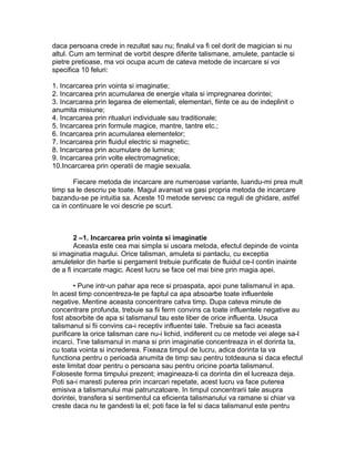 daca persoana crede in rezultat sau nu; finalul va fi cel dorit de magician si nu
altul. Cum am terminat de vorbit despre diferite talismane, amulete, pantacle si
pietre pretioase, ma voi ocupa acum de cateva metode de incarcare si voi
specifica 10 feluri:
1. Incarcarea prin vointa si imaginatie;
2. Incarcarea prin acumularea de energie vitala si impregnarea dorintei;
3. Incarcarea prin legarea de elementali, elementari, fiinte ce au de indeplinit o
anumita misiune;
4. Incarcarea prin ritualuri individuale sau traditionale;
5. Incarcarea prin formule magice, mantre, tantre etc.;
6. Incarcarea prin acumularea elementelor;
7. Incarcarea prin fluidul electric si magnetic;
8. Incarcarea prin acumulare de lumina;
9. Incarcarea prin volte electromagnetice;
10.Incarcarea prin operatii de magie sexuala.
Fiecare metoda de incarcare are numeroase variante, luandu-mi prea mult
timp sa le descriu pe toate. Magul avansat va gasi propria metoda de incarcare
bazandu-se pe intuitia sa. Aceste 10 metode servesc ca reguli de ghidare, astfel
ca in continuare le voi descrie pe scurt.
2 –1. Incarcarea prin vointa si imaginatie
Aceasta este cea mai simpla si usoara metoda, efectul depinde de vointa
si imaginatia magului. Orice talisman, amuleta si pantaclu, cu exceptia
amuletelor din hartie si pergament trebuie purificate de fluidul ce-l contin inainte
de a fi incarcate magic. Acest lucru se face cel mai bine prin magia apei.
• Pune intr-un pahar apa rece si proaspata, apoi pune talismanul in apa.
In acest timp concentreza-te pe faptul ca apa absoarbe toate influentele
negative. Mentine aceasta concentrare catva timp. Dupa cateva minute de
concentrare profunda, trebuie sa fii ferm convins ca toate influentele negative au
fost absorbite de apa si talismanul tau este liber de orice influenta. Usuca
talismanul si fii convins ca-i receptiv influentei tale. Trebuie sa faci aceasta
purificare la orice talisman care nu-i lichid, indiferent cu ce metode vei alege sa-l
incarci. Tine talismanul in mana si prin imaginatie concentreaza in el dorinta ta,
cu toata vointa si increderea. Fixeaza timpul de lucru, adica dorinta ta va
functiona pentru o perioada anumita de timp sau pentru totdeauna si daca efectul
este limitat doar pentru o persoana sau pentru oricine poarta talismanul.
Foloseste forma timpului prezent; imagineaza-ti ca dorinta din el lucreaza deja.
Poti sa-i maresti puterea prin incarcari repetate, acest lucru va face puterea
emisiva a talismanului mai patrunzatoare. In timpul concentrarii tale asupra
dorintei, transfera si sentimentul ca eficienta talismanului va ramane si chiar va
creste daca nu te gandesti la el; poti face la fel si daca talismanul este pentru
 