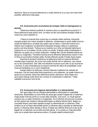 altcineva. Daca ai incarcat talismanul cu toata stiinta ta si cu cea mai mare forta
posibila, talismanul este gata.
2-2. Incarcarea prin acumularea de energie vitala si impregnarea cu
dorinte
Talismanul trebuie purificat in maniera care s-a specificat la punctul 2-1.
Daca talismanul este pentru tine, va trebui sa faci acumularea energiei vitale in
corpul tau (vezi capitolul 3).
• Daca ai incarcat bine corpul tau cu energie vitala radianta, transmite
aceasta putere prin mana dreapta in talisman, condenseaz-o acolo astfel incat sa
umple tot talismanul, amuleta sau piatra care ai ales-o. Cand faci acest lucru,
trebuie sa-ti imaginezi ca talismanul absoarbe energia vitala si o pastreaza
pentru cat timp doresti. Trebuie sa ai credinta ca-n timp ce folosesti talismanul
puterea lui nu va scadea, ba din contra va creste. Energia vitala condensata in
talisman va apare ca un soare stralucitor. Intelegi deci cat de departe trebuie sa
ajungi cu imaginatia. Transfera dorinta privind eficienta talismanului direct in tine
in timp ce acumulezi energia vitala. Durata efectului poate fi fixata dupa aceea.
Exprima la prezent credinta ta ca talismanul este la maxima eficienta
imediat dupa incarcare. Nu pune mai multe dorinte intr-un talisman, sau macar
sa nu fie contradictorii. Dar cele mai eficiente incarcari sunt cele ce se rezuma la
o dorinta. In plus intotodeauna sa exprimi dorinte din sfera de posibilitate; evita
incarcari fantastice ce nu pot fi indeplinite.
Aceste sfaturi se potrivesc oricarui talisman indiferent de metoda de
incarcare. Cat de mare este forta expansiva a unui talisman, se poate masura cu
ajutorul unui pendul. Daca faci talismanul pentru altcineva, forta vitala ce-o
acumulezi trebuie luata direct din univers si condensata in talisman. Toate
celelalte instructiuni sunt la fel.
2-3. Incarcarea prin legarea elementalilor si a elementarilor
Am spus deja cum se creeaza elementalii si elementarii in capitolele
anterioare. Bineinteles ca orice fiinta de acest gen poate fi legata de un talisman.
Vraja poate fi facuta printr-un cuvant ales dinainte, unul scurt, un ritual special
compus sau un gest combinat cu imaginatia. Va fi suficient sa pronunti cuvantul,
sa faci gestul sau ritualul si elementalul legat va elibera efectul dorit. Magul va
cunoaste timpul cand este capabil sa lege un elemental de un talisman. Este
evident ca el va folosi elementalii pentru a influenta sfera mentala iar elementarii
pentru a influenta sfera astrala si fizica. Entitati sau diferite fiinte pot si ele sa fie
legate de un talisman ca sa obtii anumite efecte, si nu exista un mag dezvoltat
care sa nu poata face asemenea actiuni. El poate stabili contactul prin
 