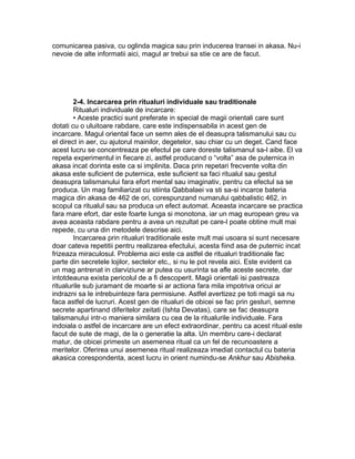 comunicarea pasiva, cu oglinda magica sau prin inducerea transei in akasa. Nu-i
nevoie de alte informatii aici, magul ar trebui sa stie ce are de facut.
2-4. Incarcarea prin ritualuri individuale sau traditionale
Ritualuri individuale de incarcare:
• Aceste practici sunt preferate in special de magii orientali care sunt
dotati cu o uluitoare rabdare, care este indispensabila in acest gen de
incarcare. Magul oriental face un semn ales de el deasupra talismanului sau cu
el direct in aer, cu ajutorul mainilor, degetelor, sau chiar cu un deget. Cand face
acest lucru se concentreaza pe efectul pe care doreste talismanul sa-l aibe. El va
repeta experimentul in fiecare zi, astfel producand o “volta” asa de puternica in
akasa incat dorinta este ca si implinita. Daca prin repetari frecvente volta din
akasa este suficient de puternica, este suficient sa faci ritualul sau gestul
deasupra talismanului fara efort mental sau imaginativ, pentru ca efectul sa se
produca. Un mag familiarizat cu stiinta Qabbalaei va sti sa-si incarce bateria
magica din akasa de 462 de ori, corespunzand numarului qabbalistic 462, in
scopul ca ritualul sau sa produca un efect automat. Aceasta incarcare se practica
fara mare efort, dar este foarte lunga si monotona, iar un mag european greu va
avea aceasta rabdare pentru a avea un rezultat pe care-l poate obtine mult mai
repede, cu una din metodele descrise aici.
Incarcarea prin ritualuri traditionale este mult mai usoara si sunt necesare
doar cateva repetitii pentru realizarea efectului, acesta fiind asa de puternic incat
frizeaza miraculosul. Problema aici este ca astfel de ritualuri traditionale fac
parte din secretele lojilor, sectelor etc., si nu le pot revela aici. Este evident ca
un mag antrenat in clarviziune ar putea cu usurinta sa afle aceste secrete, dar
intotdeauna exista pericolul de a fi descoperit. Magii orientali isi pastreaza
ritualurile sub juramant de moarte si ar actiona fara mila impotriva oricui ar
indrazni sa le intrebuinteze fara permisiune. Astfel avertizez pe toti magii sa nu
faca astfel de lucruri. Acest gen de ritualuri de obicei se fac prin gesturi, semne
secrete apartinand diferitelor zeitati (Ishta Devatas), care se fac deasupra
talismanului intr-o maniera similara cu cea de la ritualurile individuale. Fara
indoiala o astfel de incarcare are un efect extraordinar, pentru ca acest ritual este
facut de sute de magi, de la o generatie la alta. Un membru care-i declarat
matur, de obicei primeste un asemenea ritual ca un fel de recunoastere a
meritelor. Oferirea unui asemenea ritual realizeaza imediat contactul cu bateria
akasica corespondenta, acest lucru in orient numindu-se Ankhur sau Abisheka.
 