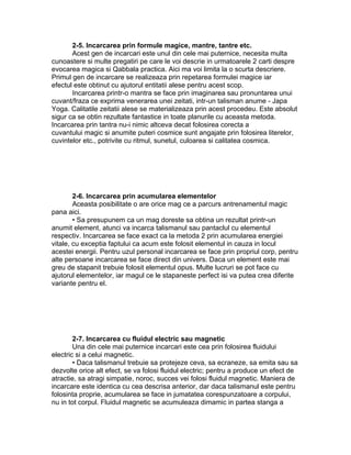 2-5. Incarcarea prin formule magice, mantre, tantre etc.
Acest gen de incarcari este unul din cele mai puternice, necesita multa
cunoastere si multe pregatiri pe care le voi descrie in urmatoarele 2 carti despre
evocarea magica si Qabbala practica. Aici ma voi limita la o scurta descriere.
Primul gen de incarcare se realizeaza prin repetarea formulei magice iar
efectul este obtinut cu ajutorul entitatii alese pentru acest scop.
Incarcarea printr-o mantra se face prin imaginarea sau pronuntarea unui
cuvant/fraza ce exprima venerarea unei zeitati, intr-un talisman anume - Japa
Yoga. Calitatile zeitatii alese se materializeaza prin acest procedeu. Este absolut
sigur ca se obtin rezultate fantastice in toate planurile cu aceasta metoda.
Incarcarea prin tantra nu-i nimic altceva decat folosirea corecta a
cuvantului magic si anumite puteri cosmice sunt angajate prin folosirea literelor,
cuvintelor etc., potrivite cu ritmul, sunetul, culoarea si calitatea cosmica.
2-6. Incarcarea prin acumularea elementelor
Aceasta posibilitate o are orice mag ce a parcurs antrenamentul magic
pana aici.
• Sa presupunem ca un mag doreste sa obtina un rezultat printr-un
anumit element, atunci va incarca talismanul sau pantaclul cu elementul
respectiv. Incarcarea se face exact ca la metoda 2 prin acumularea energiei
vitale, cu exceptia faptului ca acum este folosit elementul in cauza in locul
acestei energii. Pentru uzul personal incarcarea se face prin propriul corp, pentru
alte persoane incarcarea se face direct din univers. Daca un element este mai
greu de stapanit trebuie folosit elementul opus. Multe lucruri se pot face cu
ajutorul elementelor, iar magul ce le stapaneste perfect isi va putea crea diferite
variante pentru el.
2-7. Incarcarea cu fluidul electric sau magnetic
Una din cele mai puternice incarcari este cea prin folosirea fluidului
electric si a celui magnetic.
• Daca talismanul trebuie sa protejeze ceva, sa ecraneze, sa emita sau sa
dezvolte orice alt efect, se va folosi fluidul electric; pentru a produce un efect de
atractie, sa atragi simpatie, noroc, succes vei folosi fluidul magnetic. Maniera de
incarcare este identica cu cea descrisa anterior, dar daca talismanul este pentru
folosinta proprie, acumularea se face in jumatatea corespunzatoare a corpului,
nu in tot corpul. Fluidul magnetic se acumuleaza dimamic in partea stanga a
 