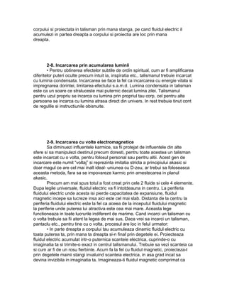 corpului si proiectata in talisman prin mana stanga, pe cand fluidul electric il
acumulezi in partea dreapta a corpului si proiectia are loc prin mana
dreapta.
2-8. Incarcarea prin acumularea luminii
• Pentru obtinerea efectelor subtile de ordin spiritual, cum ar fi amplificarea
diferitelor puteri oculte precum intuit ia, inspiratia etc., talismanul trebuie incarcat
cu lumina condensata. Incarcarea se face la fel ca incarcarea cu energie vitala si
impregnarea dorintei, limitarea efectului s.a.m.d. Lumina condensata in talisman
este ca un soare ce straluceste mai puternic decat lumina zilei. Talismanul
pentru uzul propriu se incarca cu lumina prin propriul tau corp, cel pentru alte
persoane se incarca cu lumina atrasa direct din univers. In rest trebuie tinut cont
de regulile si instructiunile obisnuite.
2-9. Incarcarea cu volte electromagnetice
Sa diminuezi influentele karmice, sa fii protejat de influentele din alte
sfere si sa manipulezi destinul precum doresti, pentru toate acestea un talisman
este incarcat cu o volta, pentru folosul personal sau pentru altii. Acest gen de
incarcare este numit “voltaj” si reprezinta imitatia stricta a principiului akasic si
doar magul ce are cel mai inalt ideal- uniunea cu D-zeu, ar trebui sa foloseasca
aceasta metoda, fara sa se impovareze karmic prin amestecarea in planul
akasic.
Precum am mai spus totul a fost creat prin cele 2 fluide si cele 4 elemente.
Dupa legile universale, fluidul electric va fi intotdeauna in centru. La periferia
fluidului electric unde acesta isi pierde capacitatea de expansiune, fluidul
magnetic incepe sa lucreze insa aici este cel mai slab. Distanta de la centru la
periferia fluidului electric este la fel ca aceea de la inceputul fluidului magnetic
la periferie unde puterea lui atractiva este cea mai mare. Aceasta lege
functioneaza in toate lucrurile indiferent de marime. Cand incarci un talisman cu
o volta trebuie sa fii atent la legea de mai sus. Daca vrei sa incarci un talisman,
pantaclu etc., pentru tine cu o volta, procesul are loc in felul urmator:
• In parte dreapta a corpului tau acumuleaza dinamic fluidul electric cu
toata puterea ta, prin mana ta dreapta si-n final prin degetele ei. Proiecteaza
fluidul electric acumulat intr-o puternica scanteie electrica, cuprinde-o cu
imaginatia ta si trimite-o exact in centrul talismanului. Trebuie sa vezi scanteia ca
si cum ar fi de un rosu fierbinte. Acum fa la fel cu fluidul magnetic, proiecteza-l
prin degetele mainii stangi invaluind scanteia electrica, in asa grad incat sa
devina invizibila in imaginatia ta. Imagineaza-ti fluidul magnetic comprimat ca
 