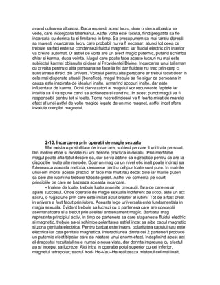 avand culoarea albastra. Daca reusesti acest lucru, doar o sfera albastra se
vede, care inconjoara talismanul. Astfel volta este facuta, fiind pregatita sa fie
incarcata cu dorinta ta si limitarea in timp. Sa presupunem ca mai tarziu doresti
sa maresti incarcarea, lucru care probabil nu va fi necesar, atunci tot ceea ce
trebuie sa faci este sa condensezi fluidul magnetic, iar fluidul electric din interior
va creste automat. O astfel de volta are un efect magic puternic, putand schimba
chiar si karma, dupa vointa. Magul care poate face aceste lucruri nu mai este
subiectul karmei obisnuite ci doar al Providentei Divine. Incarcarea unui talisman
cu o volta pentru o alta persoana se face la fel dar fluidele nu trec prin corp ci
sunt atrase direct din univers. Voltajul pentru alte persoane ar trebui facut doar in
cele mai disperate situatii (benefice), magul trebuie sa fie sigur ca persoana in
cauza este inspirata de idealuri inalte, urmarind scopuri inalte, dar este
influentata de karma. Ochii clarvazatori ai magului vor recunoaste faptele iar
intuitia sa ii va spune cand sa actioneze si cand nu. In acest punct magul va fi
responsabil pentru tot si toate. Toma necredinciosul va fi foarte mirat de marele
efect al unei astfel de volte magice legate de un mic magnet, astfel incat sfera
invaluie complet magnetul.
2-10. Incarcarea prin operatii de magie sexuala
Mai exista o posibilitate de incarcare, subiect pe care il voi trata pe scurt.
Din motive etice si morale nu voi descrie practica in detaliu. Prin meditatie
magul poate afla totul despre ea, dar se va abtine sa o practice pentru ca are la
dispozitie multe alte metode. Doar un mag cu un nivel etic inalt poate indrazi sa
foloseasca aceasta metoda, deoarece pentru cel pur toate sunt pure. In mainile
unui om imoral aceste practici ar face mai mult rau decat bine iar marile puteri
ca cele ale iubirii nu trebuie folosite gresit. Astfel voi comenta pe scurt
principiile pe care se bazeaza aceasta incarcare.
• Inainte de toate, trebuie luate anumite precautii, fara de care nu ar
apare succesul. Orice operatie de magie sexuala indiferent de scop, este un act
sacru, o rugaciune prin care este imitat actul creator al iubirii. Tot ce a fost creat
in univers a fost facut prin iubire. Aceasta lege universala este fundamentala in
magia sexuala. Evident trebuie sa lucrezi cu o partenera care are conceptii
asemanatoare si a trecut prin acelasi antrenament magic. Barbatul mag
reprezinta principiul activ, in timp ce partenera sa care stapaneste fluidul electric
si magnetic, trebuie sa-si schimbe polaritatea astfel incat sa aibe capul magnetic
si zona genitala electrica. Pentru barbat este invers, polaritatea capului sau este
electrica iar cea genitala magnetica. Interactiunea dintre cei 2 parteneri produce
un puternic efect bipolar care da nastere unui enorm efect. Indeplinind acest act
al dragostei rezultatul nu e numai o noua viata, dar dorinta impreuna cu efectul
au si inceput sa lucreze. Aici intra in operatie polul superior cu cel inferior,
magnetul tetrapolar; sacrul Yod- He-Vau–He realizeaza misterul cel mai inalt,
 