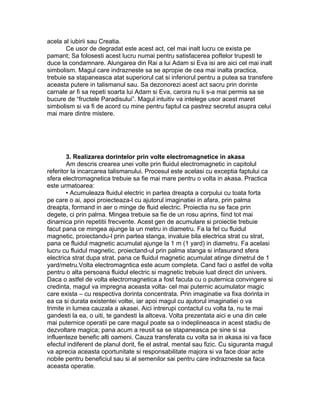 acela al iubirii sau Creatia.
Ce usor de degradat este acest act, cel mai inalt lucru ce exista pe
pamant; Sa folosesti acest lucru numai pentru satisfacerea poftelor trupesti te
duce la condamnare. Alungarea din Rai a lui Adam si Eva isi are aici cel mai inalt
simbolism. Magul care indrazneste sa se apropie de cea mai inalta practica,
trebuie sa stapaneasca atat superiorul cat si inferiorul pentru a putea sa transfere
aceasta putere in talismanul sau. Sa dezonorezi acest act sacru prin dorinte
carnale ar fi sa repeti soarta lui Adam si Eva, carora nu li s-a mai permis sa se
bucure de “fructele Paradisului”. Magul intuitiv va intelege usor acest maret
simbolism si va fi de acord cu mine pentru faptul ca pastrez secretul asupra celui
mai mare dintre mistere.
3. Realizarea dorintelor prin volte electromagnetice in akasa
Am descris crearea unei volte prin fluidul electromagnetic in capitolul
referitor la incarcarea talismanului. Procesul este acelasi cu exceptia faptului ca
sfera electromagnetica trebuie sa fie mai mare pentru o volta in akasa. Practica
este urmatoarea:
• Acumuleaza fluidul electric in partea dreapta a corpului cu toata forta
pe care o ai, apoi proiecteaza-l cu ajutorul imaginatiei in afara, prin palma
dreapta, formand in aer o minge de fluid electric. Proiectia nu se face prin
degete, ci prin palma. Mingea trebuie sa fie de un rosu aprins, fiind tot mai
dinamica prin repetitii frecvente. Acest gen de acumulare si proiectie trebuie
facut pana ce mingea ajunge la un metru in diametru. Fa la fel cu fluidul
magnetic, proiectandu-l prin partea stanga, invaluie bila electrica strat cu strat,
pana ce fluidul magnetic acumulat ajunge la 1 m (1 yard) in diametru. Fa acelasi
lucru cu fluidul magnetic, proiectand-ul prin palma stanga si infasurand sfera
electrica strat dupa strat, pana ce fluidul magnetic acumulat atinge dimetrul de 1
yard/metru.Volta electromagntica este acum completa. Cand faci o astfel de volta
pentru o alta persoana fluidul electric si magnetic trebuie luat direct din univers.
Daca o astfel de volta electromagnetica a fost facuta cu o puternica convingere si
credinta, magul va impregna aceasta volta- cel mai puternic acumulator magic
care exista – cu respectiva dorinta concentrata. Prin imaginatie va fixa dorinta in
ea ca si durata existentei voltei, iar apoi magul cu ajutorul imaginatiei o va
trimite in lumea cauzala a akasei. Aici intrerupi contactul cu volta ta, nu te mai
gandesti la ea, o uiti, te gandesti la altceva. Volta prezentata aici e una din cele
mai puternice operatii pe care magul poate sa o indeplineasca in acest stadiu de
dezvoltare magica; pana acum a reusit sa se stapaneasca pe sine si sa
influenteze benefic alti oameni. Cauza transferata cu volta sa in akasa isi va face
efectul indiferent de planul dorit, fie el astral, mental sau fizic. Cu siguranta magul
va aprecia aceasta oportunitate si responsabilitate majora si va face doar acte
nobile pentru beneficiul sau si al semenilor sai pentru care indrazneste sa faca
aceasta operatie.
 