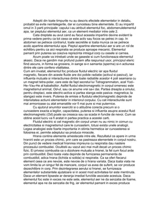 Adeptii din toate timpurile nu au descris efectele elementelor in detaliu,
probabil sa evite neintelegerile, dar ei cunosteau bine elementele. Ei au impartit
omul in 3 parti principale: capului i-au atribuit elementul foc, abdomenulelementul
apa, iar pieptului elementul aer, ca un element mediator intre cele 2.
Cata dreptate au avut cand au facut aceasta impartire devine evident la
prima vedere pentru ca tot ceea ce este activ sau focos se petrec in cap. In
abdomen se petrece contrariul, toate secretiile si toata munca ce se petrece
acolo apartine elementului apa. Pieptul apartine elementului aer si are un rol de
echilibru pentru ca aici respiratia se produce aproape mecanic. Elementul
pamant prin puterea sa coeziva reprezinta intregul corp cu oasele si carnea.
Acum poate va intrebati unde se gaseste si cum functioneaza elementul
akasic. Daca ne gandim mai profund putem afla raspunsul usor, principiul eteric
fiind ascuns, in forma sa grosiera, in sange si-n samanta (sperma) si-n actiunea
dintre ele care confera vitalitatea.
Cum am invatat, elementul foc produce fluidul electric iar apa fluidul
magnetic, fiecare din aceste fluide are doi polide radiatie (activul si pasivul), iar
influenta mutuala si interactiunea dintre toate radiatiile acestor 4 poli seamana cu
un magnet tetra-polar, care este de fapt secretul lui Tetragrammaton, acel Yod–
He–Vau-He al kabalistilor. Astfel fluidul electromagnetic in corpul omenesc este
magnetismul animal, Od-ul, sau ce anume vrei sa-i dai. Partea dreapta a omului,
pentru dreptaci, este electric-activa si partea stanga este pasiva- magnetica; la
stangaci este invers. Puterea de emisie a fluidului electromagnetic depinde de
intensitatea actiunii elementelor in interiorul corpului. Cu cat interactiunile sunt
mai armonioase cu atat emanatiile vor fi mai pure si mai puternice.
Cu ajutorul anumitor exercitii si o atitudine corecta precum si o
cunoastere exacta a legilor, capacitatea, puterea si influenta asupra acestui fluid
electromagnetic (Od) poate sa creasca sau sa scada in functie de nevoi. Cum se
obtine acest lucru va fi aratat in partea practica a acestei carti.
Fluidul electric si cel magnetic din corpul uman nu au nimic in comun cu
electricitatea si magnetismul care le cunoastem, totusi exista unele analogii.
Legea analogiei este foarte importanta in stiinta hermetica iar cunoasterea si
folosirea ei, permite adeptului sa produca miracole.
Hrana contine elemente amestecate intre ele. Rezultatul ce apare in urma
hranirii este un proces chimic, prin care se pastreaza elementele in corpul nostru.
Din punct de vedere medical hranirea impreuna cu respiratia dau nastere
procesului combustiei. Ocultistii au vazut aici mai mult decat un proces chimic
fizic. Ei privesc combustia ca o dizolvare mutuala a hranei, la fel cum focul arde
prin combustibil. Deci toata viata depinde de furnizarea permanenta de
combustibil, adica hrana (lichida si solida) si respiratie. Ca sa oferi fiecarui
element ceea ce are nevoie, este nevoie de o hrana variata. Daca toata viata ne
vom limita la un singur fel de mancare, corpul va avea de suferit, se vor produce
dezechilibre in corp. Prin dezintegrarea aerului si hranei, se furnizeaza
elementelor substantele ajutatoare si in acest mod activitatea lor este mentinuta.
Daca un element lipseste ar deranja imediat functiile asociate acestuia. Daca
elementul foc este in exces ne este sete, elementul aer ne da senzatia de foame,
elementul apa ne da senzatia de frig, iar elementul pamant in exces produce
 