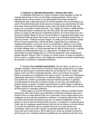 1. Intalnirea cu Spiritele Elementelor; vizitarea altor sfere
In capitolele anterioare am invatat ca exista o lume populata nu doar de
energia elementului in sine ci si de fiintele corespunzatoare. Atunci care e
diferenta dintre o fiinta umana si una elementala? Omul este constituit si
influentat de cele 4 elemente precum si al 5-lea element care le controleaza, pe
cand o fiinta elementala este facuta doar din energia pura a elementului din care
face parte. Dupa estimarile timpului nostru viata unei astfel de fiinte este mai
lunga, dar nu poseda un spirit nemuritor. Ca o regula, la moarte o astfel de fiinta
este dizolvata inapoi in elementul din care face parte. Sa sarim peste detalii,
pentru ca magul va afla totul prin experienta practica. El va face acest lucru prin
proiectia mentala. Magul va sti cum sa se transfere in regiunea elementelor si sa
contacteze fiintele de acolo. Mai incolo va reusi si sa controleze aceste fiinte. In
volumul urmator “ Practica evocarii magice” voi arata cum pot fi chemate aceste
fiinte in lumea noastra fizica. Inainte de toate, magul trebuie sa realizeze ca
regatele elementelor nu au nimic comun cu lumea fizica, astfel ca nu se poate
transporta acolo fara a fi calificat sa o faca. Pe de alta parte o fiinta elementala
se poate intelege doar cu o fiinta asemantoare ei, fapt ce trebuie privit cu atentie.
O pasare se potriveste bine doar cu o alta pasare. In acelasi fel o fiinta
elementala se poate intelege doar cu o fiinta de acelasi fel, deci constituita din
acelasi element. Daca ar intra in contact cu o fiinta umana, ar trebui sa adopte o
forma umana cu calitati umane. Aici intelegi de ce trebuia sa practici experimente
de proiectie a constiintei in capitolele anterioare.
I. Vizitarea sferei spiritelor pamantului; Cum am spus, un gnom nu va
intelege niciodata o fiinta umana si viceversa. Daca faci aceste lucruri ori magul
trebuie sa devina gnom ori gnomul trebuie sa se transforme in om. Astfel, daca
magul va dori sa intre in imparatia gnomilor, atunci va lua forma unui gnom.
Daca nu reuseste sa-si imagineze cum arata un gnom, va trebui sa-si foloseasca
capacitatea clarviziunii in transa sau cu oglinda magica. El va vedea ca gnomii
sunt spirite mici, similar cu povestile unde sunt descrisi spiridusii. In general
sunt prezentati ca fiind pitici cu barba si scufie, cu par lung, ochi stralucitori si
purtand sutane cu gluga. O imagine asemantoare va obtine magul in oglinda sa
magica. Deasemenea va observa ca fiecare spirit poarta un felinar sau un obiect
ce face lumina in imparatia subterana.
• Daca magul s-a convins de forma unui gnom, trebuie sa adopte mental
acea forma. Mai mult, trebuie sa se identifice cu elementul pamant, adica sa-si
incarce forma cu acest element fara nici o acumulare. Acum magul trebuie sa-si
imagineze ca se scufunda realmente in subteran, in imparatia pamantului. Brusc
va vedea ca totul este intunecat in jurul sau. Cu ajutorul imaginatiei va face o
lampa cu care va ilumina intunericul din jurul sau. La inceput nu va percepe prea
multe, dar prin repetarea experimentului ochii sai se vor obisnui cu lumina difuza
si va reusi sa vada fiinte care au aceeasi forma ca el, si care doresc sa-l
contacteze. Dupa mai multe incercari va percepe spiritele locului mai clar, va
reusi chiar sa le vada la lucru. Dar fii atent sa nu incepi sa vorbesti tu primul cu
ele! Nu pune nici o intrebare inainte ca spiritele sa ti se adreseze mai intai. S-ar
 