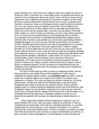 putea intampla ca in cursul muncii lor magul sa vada vreun aspect pe care ar fi
tentat sa-l critice. Il avertizez sa nu faca astfel, pentru ca spiritele pamantului l-ar
supune in loc ca magul sa le aduca sub control, care e de fapt si scopul acestui
experiment. Intr-un astfel de caz gnomii prin trucurile lor magice l-ar tine captiv
pe mag cu ajutorul elementului, transformandu-l intr-un gnom, incapabil sa se
intoarca in corpul sau. Dupa un timp legatura dintre corpul mental si cel astral si
fizic s-ar rupe, ceea ce duce la moartea corpului fizic. Intr-un astfel de caz
diagnosticul medical ar fi infarct. Magul care si-a dezvoltat autocontrolul prin
acest curs si tine cont de aceasta lege, nu are de ce sa se teama. Pe de alta
parte, indata ce un gnom incepe sa vorbeasca, ei vad in mag o fiinta superioara
lor si vor incerca sa se imprieteneasca cu el. Aceasta lege care iti interzice
sa te adresezi primul gnomilor (si celorlalte Elementale) este valabila doar la
primele vizite; mai tarziu cand spiritele s-au convins de superioritatea vointei si
inteligentei magului, se vor bucura de prezenta sa devenindu-i cei mai fideli
servitori. Spiritele elementului pamant sunt cele mai apropiate de om si le place
sa-l serveasca, mai ales daca-i recunosc superioritatea. Vizitele in regatul
gnomilor se vor face atata timp cat inca mai e ceva nou de vazut acolo. Se pot
invata multe de la gnomi si nici o carte din lume nu poate sa-ti reveleze secretele
lumii subterane asa cum o fac gnomii. De exemplu magul poate afla foarte multe
despre puterile plantelor si efectele lor, poate invata cum sa faca o vraja cu o
anumita piatra, poate fi informat despre comori ascunse si alte lucruri
misterioase. Va fi martor la tot ce se petrece si exista sub pamant: izvoare,
carbune, minereuri etc. Magul va putea invata diverse trucuri magice ce pot fi
facute cu elementul pamant. In timp va observa ca exista diferite grupuri de
inteligente printre spiritele pamntului. De exemplu va intalni gnomi capabili sa-i
dea lectii de alchimie.
II. Cand in final magul se simte ca acasa in imparatia gnomilor, facand
toate lucrurile pe care aceste fiinte au fost capabile sa-l invete, atunci e
indreptatit sa viziteze regatul urmator, cel al spiritelor apei sau nimfe. La fel se
poate uita in oglinda magica ca sa vada forma nimfelor si va vedea ca se
aseamana cu oamenii. Nu e greu sa observi ce forma si marime au. De obicei
spiritele apei –nimfele (sau sirene/nicsi/naiade/ondine), sunt femei foarte
atragatoare desi exista si spirite de sex masculin (tritoni). Pentru vizitarea
regatului apei nu e absolut necesara adoptarea formei unei nimfe feminine; este
la alegerea magului sa se transforme imaginativ intr-o sirena de gen masculin
(triton) sau una de gen feminin. Alegand sa fie feminin are unele avantaje, nu va
fi molestat asa tare de catre sirene, deoarece acestea nu numai ca sunt
fascinante si coplesitor de frumoase, dar deasemenea si foarte obraznice si
sexy.
• Daca magul este pregatit mental impregnandu-si spiritul cu apa, se
poate transfera intr-un lac, mare sau ocean, depinde de preferinte, in care se
scufunda pana la fundul apei. Aici la fel ca-n imparatia pamantului, nu va intalni
spiritele apei din prima incercare, ci prin repetari numeroase si cu o dorinta
puternica de a comunica fiintele de aici, in final le va atrage. La inceput va vedea
doar fiinte de sex feminin care se misca in aceiasi maniera libera ca oamenii. Cu
greu va intalni o sirena neatragatoare; in ciuda faptului ca toate sirenele sunt
 