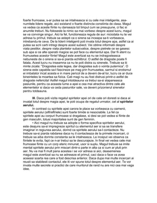 foarte frumoase, s-ar putea sa se intalneasca si cu cele mai inteligente, asa-
numitele lidere regale, aici existand o foarte distincta constiinta de clasa. Magul
va vedea ca aceste fiinte nu danseaza tot timpul cum se presupune, ci fac si
anumite treburi. Nu foloseste la nimic sa mai vorbesc despre acest lucru, magul
se va convinge singur. Aici la fel, functioneaza regula de aur: niciodata nu te vei
adresa tu primul, trebuie sa astepti ca o sirena sa inceapa sa-ti vorbeasca,
intrebandu-te ceva. De la liderii inteligenti poti invata totul despre apa, astfel ca ai
putea sa scrii carti intregi despre acest subiect. Vei obtine informatii despre
viata pestilor, despre viata plantelor subacvatice, despre pietrele ce se gasesc
sub apa si ce alte operatii magice se pot face cu elementul apa. Dar fii atent cu
frumusetea acestor fiinte! Magul este avertizat sa nu se indragosteasca
nebuneste de o sirena si sa-si piarda echilibrul. O astfel de dragoste poate fi
fatala. Acest lucru nu inseamna ca nu te poti distra cu sirenele. Trebuie sa tii
minte zicala: ”Dragostea este legea, dar dragostea sub o vointa puternica”. O
sirena este capabila sa-l fascineze pe mag prin frumusetea, sarmul si erotismul
ei imbatator incat acesta e in mare pericol de a deveni de-al lor, lucru ce ar duce
bineinteles la moartea sa fizica. Cati magi nu au fost distrusi printr-o astfel de
dragoste nefericita! Astfel magul intotdeauna va trebui sa-si stapaneasca
pasiunile, pentru ca aceasta lume a apei e cea mai atractiva dintre cele ale
elementelor si daca va ceda pasiunilor sale, va deveni prizonierul sirenelor
pentru totdeauna.
III. Daca poti vizita regatul spiritelor apei ori de cate ori doresti si daca ai
invatat totul despre magia apei, te poti ocupa de regatul urmator, cel al spiritelor
aerului.
In contrast cu spiritele apei carora le place sa vorbeasca cu oamenii,
spiritele aerului (silfi/elfi/iele) sunt foarte timide si nesociabile. La fel ca
spiritele apei au corpuri frumoase si dragalase, si desi se pot vedea si fiinte de
gen masculin, totusi majoritatea sunt de gen feminin.
• Aici magul nu trebuie sa adopte o forma specifica spiritelor aerului,
este deajuns sa-si impregneze spiritul cu elementul aer si sa se transfere
imaginar in regiunea aerului, dorind ca spiritele aerului sa-l contacteze. Nu
trebuie sa-si piarda rabdarea daca nu il contacteaza de la primele incercari, ci
trebuie sa aiba dorinta constanta sa le intalneasca. La inceput vei observa ca
fiintele te evita, fapt ce n-ar trebui sa te descurajeze. In final vei vedea cele mai
frumoase fiinte cu un corp eteric minunat, usor si suplu. Magul trebuie sa imite
mental spiritele aerului prin miscari dintr-o parte in alta ca si cum ar pluti prin
aer. Nu va mai fi mult pana acestea i se vor adresa si aici, deasemenea
magul este avertizat sa nu se adreseze el primul, caci daca o face va avea
aceeasi soarta rea care a fost descrisa anterior. Daca dupa mai multe incercari ai
reusit sa stabilesti contactul, ele iti vor spune totul despre elementul aer. Te vor
invata multe secrete si practici de care muritorul de rand nu are nici cea mai vaga
idee.
 
