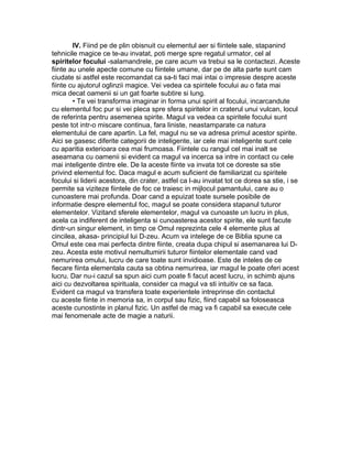 IV. Fiind pe de plin obisnuit cu elementul aer si fiintele sale, stapanind
tehnicile magice ce te-au invatat, poti merge spre regatul urmator, cel al
spiritelor focului -salamandrele, pe care acum va trebui sa le contactezi. Aceste
fiinte au unele apecte comune cu fiintele umane, dar pe de alta parte sunt cam
ciudate si astfel este recomandat ca sa-ti faci mai intai o impresie despre aceste
fiinte cu ajutorul oglinzii magice. Vei vedea ca spiritele focului au o fata mai
mica decat oamenii si un gat foarte subtire si lung.
• Te vei transforma imaginar in forma unui spirit al focului, incarcandute
cu elementul foc pur si vei pleca spre sfera spiritelor in craterul unui vulcan, locul
de referinta pentru asemenea spirite. Magul va vedea ca spiritele focului sunt
peste tot intr-o miscare continua, fara liniste, neastamparate ca natura
elementului de care apartin. La fel, magul nu se va adresa primul acestor spirite.
Aici se gasesc diferite categorii de inteligente, iar cele mai inteligente sunt cele
cu aparitia exterioara cea mai frumoasa. Fiintele cu rangul cel mai inalt se
aseamana cu oamenii si evident ca magul va incerca sa intre in contact cu cele
mai inteligente dintre ele. De la aceste fiinte va invata tot ce doreste sa stie
privind elementul foc. Daca magul e acum suficient de familiarizat cu spiritele
focului si liderii acestora, din crater, astfel ca l-au invatat tot ce dorea sa stie, i se
permite sa viziteze fiintele de foc ce traiesc in mijlocul pamantului, care au o
cunoastere mai profunda. Doar cand a epuizat toate sursele posibile de
informatie despre elementul foc, magul se poate considera stapanul tuturor
elementelor. Vizitand sferele elementelor, magul va cunoaste un lucru in plus,
acela ca indiferent de inteligenta si cunoasterea acestor spirite, ele sunt facute
dintr-un singur element, in timp ce Omul reprezinta cele 4 elemente plus al
cincilea, akasa- principiul lui D-zeu. Acum va intelege de ce Biblia spune ca
Omul este cea mai perfecta dintre fiinte, creata dupa chipul si asemanarea lui D-
zeu. Acesta este motivul nemultumirii tuturor fiintelor elementale cand vad
nemurirea omului, lucru de care toate sunt invidioase. Este de inteles de ce
fiecare fiinta elementala cauta sa obtina nemurirea, iar magul le poate oferi acest
lucru. Dar nu-i cazul sa spun aici cum poate fi facut acest lucru, in schimb ajuns
aici cu dezvoltarea spirituala, consider ca magul va sti intuitiv ce sa faca.
Evident ca magul va transfera toate experientele intreprinse din contactul
cu aceste fiinte in memoria sa, in corpul sau fizic, fiind capabil sa foloseasca
aceste cunostinte in planul fizic. Un astfel de mag va fi capabil sa execute cele
mai fenomenale acte de magie a naturii.
 