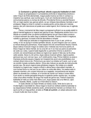 2. Contactul cu ghidul spiritual; sferele copacului kabbalist al vietii
Dupa ce progreseaza in cunoasterea profunda si stapanirea practica a
celor 4 tipuri de fiinte elementale, magul poate incerca sa intre in contact cu
maestrul sau spiritual, asa numitul guru. Cum am mentionat anterior privind
comunicarea pasiva cu lumea de dincolo, Providenta Divina a acordat fiecarui
Om un inger pazitor sau genius (ghid), ca sa-i dirijeze dezvoltarea mentala si sa-l
protejeze. Magul a intrat in contact cu acesta pentru prima data prin metoda
pasiva, dar prin clarviziune el poate sa-si vada ingerul, fie in transa sau in oglinda
magica.
Pana-n momentul de fata magul a progresat suficient ca sa poata stabili in
planul mental legatura cu ingerul sau genius-ul sau. Realizarea acestui lucru nu-i
dificila si e posibil chiar ca spiritul protector/geniul sa se fi facut deja cunoscut
in timpul exersarii de catre mag a calatoriei mentale. Practica intrarii in legatura
vizibila cu geniusul, la acest nivel de dezvoltare e simpla:
• Stai drept pe verticala si imagineaza-te tras in sus in aer, printr-un
vartej. In loc sa ajungi in lumea spiritelor aerului, te poti imagina usor ca o pana
si ridicat deasupra pamantului. Acest aspect tine de concentrarea fiecarui individ.
Dupa cateva incercari magul va vedea care-i metoda cea mai buna pentru el.
Daca magul se ridica mental, se va urca din ce in ce mai sus pana ce pamantul
se vede ca o stea, rupand toate legaturile cu pamantul (Terra) si plutind in
univers; se concentreaza pe ideea ca ingerul sa-i apara in fata sau sa fie atras
catre acesta. Daca nu din prima, dupa cateva incercari ghidul, ingerul pazitor,
geniusul sau cum vrei sa-i spui, va fi vizibil pentru mag. Prima intalnire va avea o
impresie profunda asupra magului iar incepand de acum are posibilitatea unui
contact direct intre ei doi. Primul lucru pe care-l va intreba va fi cand, cum si sub
ce conditii il poate contacta ulterior. Orice elev trebuie sa asculte de instructiunile
gurului sau. De acum ingerul preia ghidarea magului. De indata ce a stabilit
contactul cu ingerul sau, magul a intrat in ultima faza a dezvoltarii mentale, si
cum lumea fizica nu mai are ce sa-i ofere va vizita alte sfere. Va realiza asta in
aceeasi maniera, prin urcare intocmai ca o sageata, concentrandu-se asupra
sferei ce doreste sa o viziteze, si in functie de vointa va fi atras in acea sfera.
Cum acolo nu exista perceptia timpului si spatiului pentru spiritul sau, va putea
vizita orice sfera imediat, fie singur fie insotit de geniul sau. Potrivit copacului
kabbalist al vietii,va vizita intai sfera Lunii, dupa aceea cea a lui Mercur, apoi
Venus, Soarele, Marte, Jupiter si-n final sfera lui Saturn.
In toate sferele va intalni fiintele ce traiesc acolo, fiinte de la care va
invata legile si secretele lor. Daca magul a reusit sa viziteze sistemul planetar si
sa stapaneasca fortele existente acolo, antrenamentul mental s-a incheiat. El a
ajuns sa fie un mag perfect, el este un Frate al Luminii, un adept adevarat care
a reusit multe dar inca nu totul.
 
