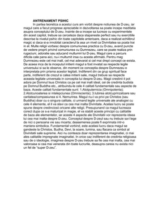 ANTRENAMENT PSIHIC
In partea teoretica a acestui curs am vorbit despre notiunea de D-zeu, iar
magul care a facut progrese apreciabile in dezvoltarea sa poate incepe meditatia
asupra conceptului de D-zeu. Inainte de-a incepe sa lucreze cu experimentele
din acest capitol, trebuie sa cerceteze daca stapaneste perfect sau nu exercitiile
descrise la nivelul psihic din toate capitolele anterioare, daca a realizat echilibrul
magic si daca si-a innobilat caracterul la asa un nivel ca Divinitatea sa poata trai
in el. Multe religii vorbesc despre comuniunea practica cu D-zeu, avand puncte
de vedere proprii privind comuniunea cu Dumnezeu, care se poate realiza prin
rugaciuni, adoratie sau aducand multumiri lui D-zeu. Magul care a parcurs
dificila cale pana aici, nu-i multumit insa cu aceste afirmatii. Pentru mag
Dumnezeu este cel mai inalt, cel mai adevarat si cel mai drept concept ce exista.
De aceea inca de la inceputul initierii magul a fost invatat sa respecte legile
universului si sa le observe, din moment ce conceptia despre Dumnezeu e
interpretata prin prisma acestor legitati. Indiferent din ce grup spiritual face
parte, indiferent de crezul si calea initierii sale, magul trebuie sa respecte
aceasta legitate universala in conceptia lui despre D-zeu. Magii crestinii il pot
adora pe Domnul Isus Christos ca pe cel mai inalt ideal, cei de credinta budista
pe Domnul Buddha etc., atribuindu-le cele 4 calitati fundamentale sau aspecte de
baza. Aceste calitati fundamentale sunt: 1.Atotputernicia (Omnipotenta);
2.Atotcunoaterea si intelepciunea (Omniscienta); 3.Iubirea atotcuprinzatoare sau
caritatea/compasiunea si 4. Nemurirea. Magul nu-l va privi pe Christos (sau
Buddha) doar cu o singura calitate, ci urmand legile universale ale analogiei cu
cele 4 elemente, el il va slavi ca cea mai inalta Divinitate. Acelasi lucru se poate
spune despre credinciosii oricarei alte religii. Presupunand ca magul lucreaza
corect dupa ce s-a maturizat in magie, el va stabili aceste principii cu calitatile
de baza ale elementelor, iar aceste 4 aspecte ale Divinitatii vor reprezenta ideea
lui cea mai inalta despre D-zeu. Conceptul despre D-zeul sau nu trebuie sa-l lege
de nici o persoana vie sau moarta; deasemenea poate fi exprimata intr-o
maniera simbolica. Fundamental vorbind, este acelasi lucru daca magul se
gandeste la Christos, Budha, Devi, la soare, lumina, sau flacara ca simbol al
Divinitatii sale supreme. Aici nu conteaza doar reprezentarea imaginatiei, ci mai
ales calitatile impregnate imaginatiei. In orice caz indiferent de credinta religioasa
sau de o ideologie, imaginea despre D-zeu trebuie sa fie cea mai inalta, cea mai
valoroasa si cea mai venerata din toate lucrurile, deasupra careia nu exista nici
un fel de “super D-zeu”.
 