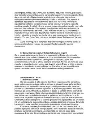 auxiliar precum focul sau lumina, dar mai tarziu trebuie sa renunte, proiectand
doar calitatile fundamentale, prima oara in afara apoi in interiorul propriului Sine.
Aspectul calit atilor Divine trebuie legat de organul asociat elementelor:
ominipotenta este experimentata la cap, iubirea la inima etc. Prin repetari si
identificari frecvente cu ideea abstracta de D-zeu, nu va mai fi nevoie de
repartizarea calitatilor pe regiunile sau partile corpului. Urmatorul pas este
combinarea celor 4 calitati intr-una singura ce permite realizarea celei mai inalte
conceptii despre D-zeu. Prin repetari, manifestarea lui D-zeu devine asa de
profunda incat individul se simte D-zeu. Aceasta uniune cu D-zeu in timpul
meditatiei trebuie sa fie asa de profunda incat nu exista D-zeu in afara sau in
interior; subiectul si obiectul sunt unite intr-o asa masura ca nu exista nimic in
afara lui “Eu sunt D-zeu” sau cum spun Vedele Indiene “Tat twam asi” (acesta
esti tu).
Ajuns aici magul si-a completat dezvoltarea magica in forma astrala si
orice exercitiu ulterior va avea ca scop aprofundarea acestei stari de
dumnezeire.
2. Comunicarea cu zeii, inteligentele divine, ingerii
Cand magul a ajuns asa de departe in incarnarea lui D-zeu, atunci poate
comunica cu orice zeitate, inteligenta si orice spirit inalt divin, fiind capabil sa
lucreze in orice sfera doreste nu ca magician ci ca D-zeu. Ajuns aici
antrenamentul psihic de la ultimul capitol s-a incheiat. Nu mai am nimic de spus
magului in aceasta directie, pentru ca a devenit una cu D-zeu si orice va spune
sau cere in timpul uniunii sale cu D-zeu, va fi la fel ca si cum insusi D-zeu a
spus-o. Aici toate cele 4 calitati de baza ale divinitatii fac parte din el.
ANTRENAMENT FIZIC
1. Brahma si Shakti
Cel ce cunoaste si alte sisteme de initiere va gasi anumite paralele cu
acest sistem, pentru ca toate caile ce conduc la adevar trebuie sa fie similare.
Aici voi mentiona sistemul indian de Yoga privind puterea sarpelui, care are
paralele cu sistemele de mistere Egiptene. In Kundalini yoga elevul trebuie sa
mediteze pe centrul Muladhara, localizat in coccis si sa faca diferite exercitii de
pranayama respiratorie. Daca privim cu atentie simbolismul primei chakre de jos,
vom vedea ca-n centrul ei este un patrat galben cu un triunghi rosu in el. In
centru este un phallus in jurul caruia este un sarpe incolacit de 3 ori si jumatate.
Chakra Muladhara este prima si cea mai grosiera fiind reprezentata de un elefant
intr-un colt impreuna cu zeitatile atribuite. Aceasta descriere simbolica, denumita
Layayoga in India, este fara ambiguitate si reprezinta primul nivel din yoga.
Exista mai multe explicatii ale acestui simbol, dar cea corecta este ca
patratul reprezinta pamantul, triunghiul cele 3 lumi -materiala, astrala si mentala,
phallusul e puterea generatoare sau imaginatia, iar sarpele calea catre
cunoastere. Este stiut de catre elev ca pamantul este compus din 4 elemente iar
 